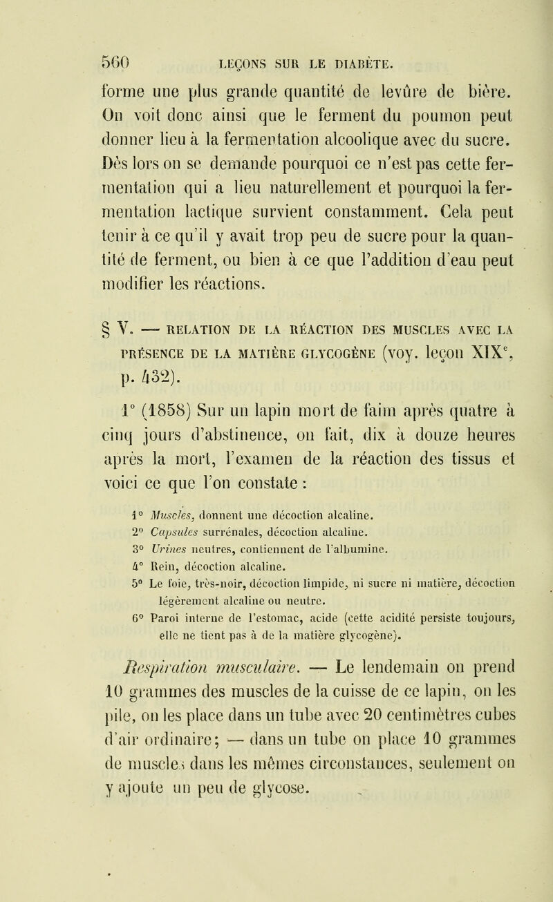 forme une plus grande quantité de levure de bière. On voit donc ainsi que le ferment du poumon peut donner lieu à la fermentation alcoolique avec du sucre. Dès lors on se demande pourquoi ce n'est pas cette fer- mentation qui a lieu naturellement et pourquoi la fer- mentation lactique survient constamment. Cela peut tenir à ce qu'il y avait trop peu de sucre pour la quan- tité de ferment, ou bien à ce que l'addition d'eau peut modifier les réactions. § Y. —- RELATION DE LA RÉACTION DES MUSCLES AVEC LA PRÉSENCE DE LA MATIÈRE GLYCOGÈNE (VOV. leÇOU XIXe, p. 432). 1° (1858) Sur un lapin mort de faim après quatre à cinq jours d'abstinence, on fait, dix à douze heures après la mort, l'examen de la réaction des tissus et voici ce que l'on constate : 1° Muscles, donnent une décoction alcaline. 2° Capsules surrénales, décoction alcaline. 3° Urines neutres, contiennent de l'albumine. k° Rein, décoction alcaline. 5° Le foie, très-noir, décoction limpide, ni sucre ni matière, décoction légèrement alcaline ou neutre. 6° Paroi interne de l'estomac, acide (cette acidité persiste toujours, elle ne tient pas à de la matière glycogène). Respiration musculaire. — Le lendemain on prend 10 grammes des muscles de la cuisse de ce lapin, on les pile, on les place dans un tube avec 20 centimètres cubes d'air ordinaire; — dans un tube on place 10 grammes de muscles dans les mêmes circonstances, seulement on y ajoute un peu de glycose.