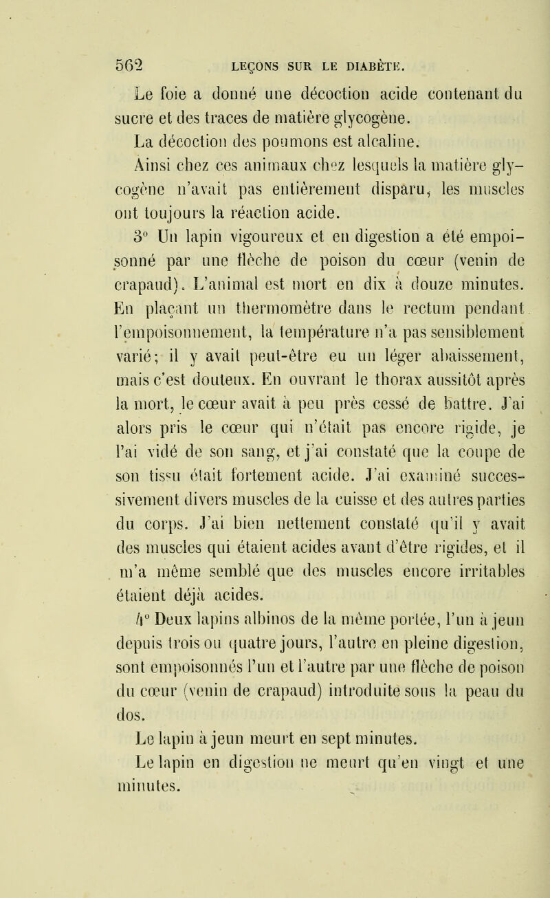 Le foie a donné une décoction acide contenant du sucre et des traces de matière glycogène. La décoction des poumons est alcaline. Ainsi chez ces animaux chez lesquels la matière gly- cogène n'avait pas entièrement disparu, les muscles ont toujours la réaction acide. 3° Un lapin vigoureux et en digestion a été empoi- sonné par une flèche de poison du cœur (venin de crapaud). L'animal est mort en dix à douze minutes. En plaçant un thermomètre dans le rectum pendant l'empoisonnement, la température n'a pas sensiblement varié; il y avait peut-être eu un léger abaissement, mais c'est douteux. En ouvrant le thorax aussitôt après la mort, le cœur avait à peu près cessé de battre. J'ai alors pris le cœur qui n'était pas encore rigide, je l'ai vidé de son sang, et j'ai constaté que la coupe de son tis«u était fortement acide. J'ai examiné succes- sivement divers muscles de la cuisse et des autres parties du corps. J'ai bien nettement constaté qu'il y avait des muscles qui étaient acides avant d'être rigides, et il m'a même semblé que des muscles encore irritables étaient déjà acides. k° Deux lapins albinos de la même portée, l'un à jeun depuis trois ou quatre jours, l'autre en pleine digestion, sont empoisonnés l'un et l'autre par une flèche de poison du cœur (venin de crapaud) introduite sous la peau du dos. Le lapin à jeun meurt en sept minutes. Le lapin en digestion ne meurt qu'en vingt et une minutes.