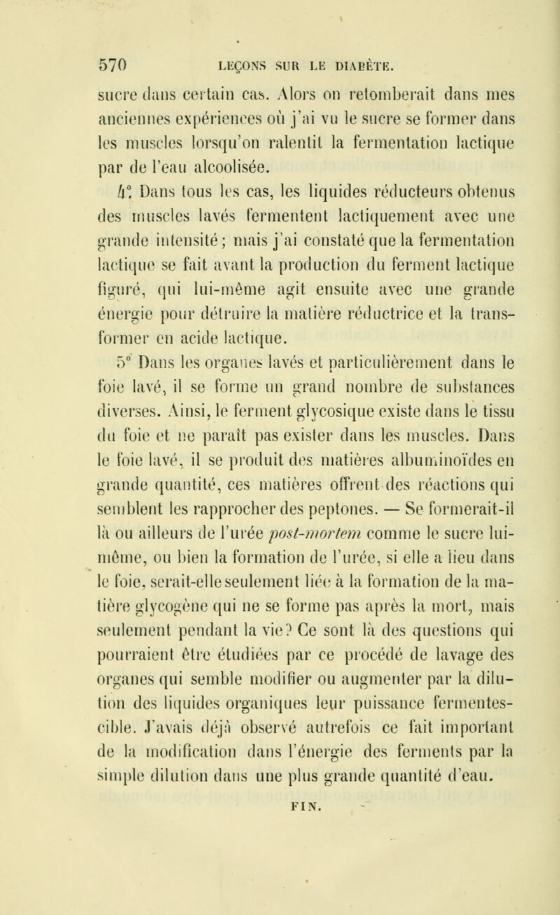 sucre clans certain cas. Alors on retomberait dans mes anciennes expériences où j'ai vu le sucre se former dans les muscles lorsqu'on ralentit la fermentation lactique par de l'eau alcoolisée. 4°. Dans tous les cas, les liquides réducteurs obtenus des muscles lavés fermentent lactiquement avec une grande intensité; mais j'ai constaté que la fermentation lactique se fait avant la production du ferment lactique figuré, qui lui-même agit ensuite avec une grande énergie pour détruire la matière réductrice et la trans- former en acide lactique. 5° Dans les organes lavés et particulièrement dans le foie lavé, il se forme un grand nombre de substances diverses. Ainsi, le ferment glycosique existe dans le tissu du foie et ne paraît pas exister dans les muscles. Dans le foie lavé, il se produit des matières albuminoïdes en grande quantité, ces matières offrent des réactions qui semblent les rapprocher des peptones. — Se formerait-il là ou ailleurs de l'urée post-mortem comme le sucre lui- même, ou bien la formation de l'urée, si elle a lieu dans le foie, serait-elle seulement liée à la formation de la ma- tière glycogène qui ne se forme pas après la mort, mais seulement pendant la vie? Ce sont là des questions qui pourraient être étudiées par ce procédé de lavage des organes qui semble modifier ou augmenter par la dilu- tion des liquides organiques leur puissance fermentes- cible. J'avais déjà observé autrefois ce fait important de la modification dans l'énergie des ferments par la simple dilution dans une plus grande quantité d'eau. FIN.