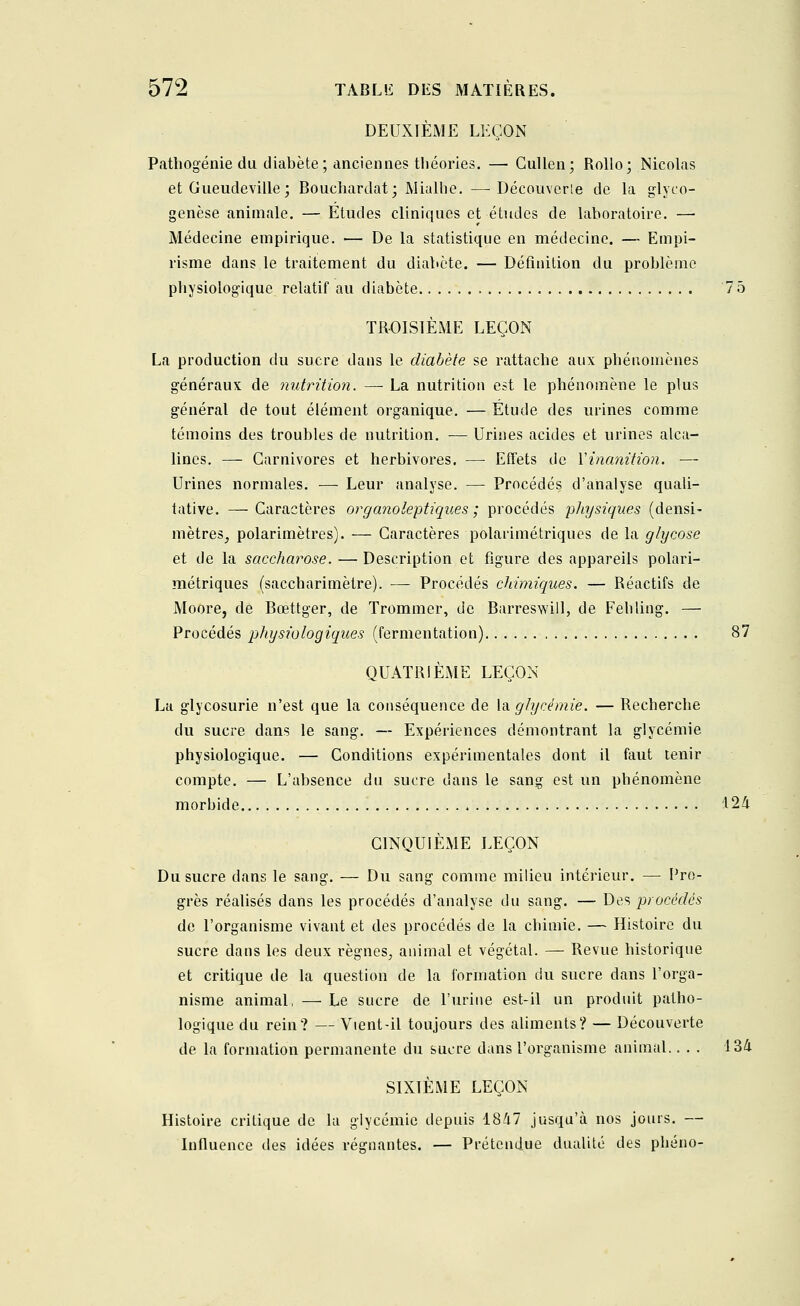 DEUXIÈME LEÇON Pathogénie du diabète; anciennes théories. — Cullen; Rollo; Nicolas et Gueudeville; Bouchardat; Mialhe. —Découverte de la glyco- genèse animale. — Etudes cliniques et études de laboratoire. —■ Médecine empirique. ■— De la statistique en médecine. — Empi- risme dans le traitement du diabète. — Définition du problème physiologique relatif au diabète 7 5 TROISIÈME LEÇON La production du sucre dans le diabète se rattache aux phénomènes généraux de nutrition. — La nutrition est le phénomène le plus général de tout élément organique. — Étude des urines comme témoins des troubles de nutrition. — Urines acides et urines alca- lines. — Carnivores et herbivores. — Effets de Y inanition. — Urines normales. — Leur analyse. — Procédés d'analyse quali- tative. — Caractères organoleptiques ; procédés pliysiques (densi- mètres, polarimètres). — Caractères polarimétriques de la glycose et de la saccharose. — Description et figure des appareils polari- métriques (saccharimètre). — Procédés chimiques. — Réactifs de Moore, de Bœttger, de Trommer, de Barreswill, de Fehling. — Procédés physiologiques (fermentation) 87 QUATRIÈME LEÇON La glycosurie n'est que la conséquence de Va glycémie. — Recherche du sucre dans le sang. — Expériences démontrant la glycémie physiologique. — Conditions expérimentales dont il faut tenir compte. — L'absence du sucre dans le sang est un phénomène morbide 124 CINQUIÈME LEÇON Du sucre dans le sang. — Du sang comme milieu intérieur. — Pro- grès réalisés dans les procédés d'analyse du sang. — Des procédés de l'organisme vivant et des procédés de la chimie. — Histoire du sucre dans les deux règnes., animal et végétal. — Revue historique et critique de la question de la formation du sucre dans l'orga- nisme animal, — Le sucre de l'urine est-il un produit patho- logique du rein? —Vient-il toujours des aliments? — Découverte de la formation permanente du sucre dans l'organisme animal.... 134 SIXIÈME LEÇON Histoire critique de la glycémie depuis 1847 jusqu'à nos jours. — Influence des idées régnantes. — Prétendue dualité des phéno-