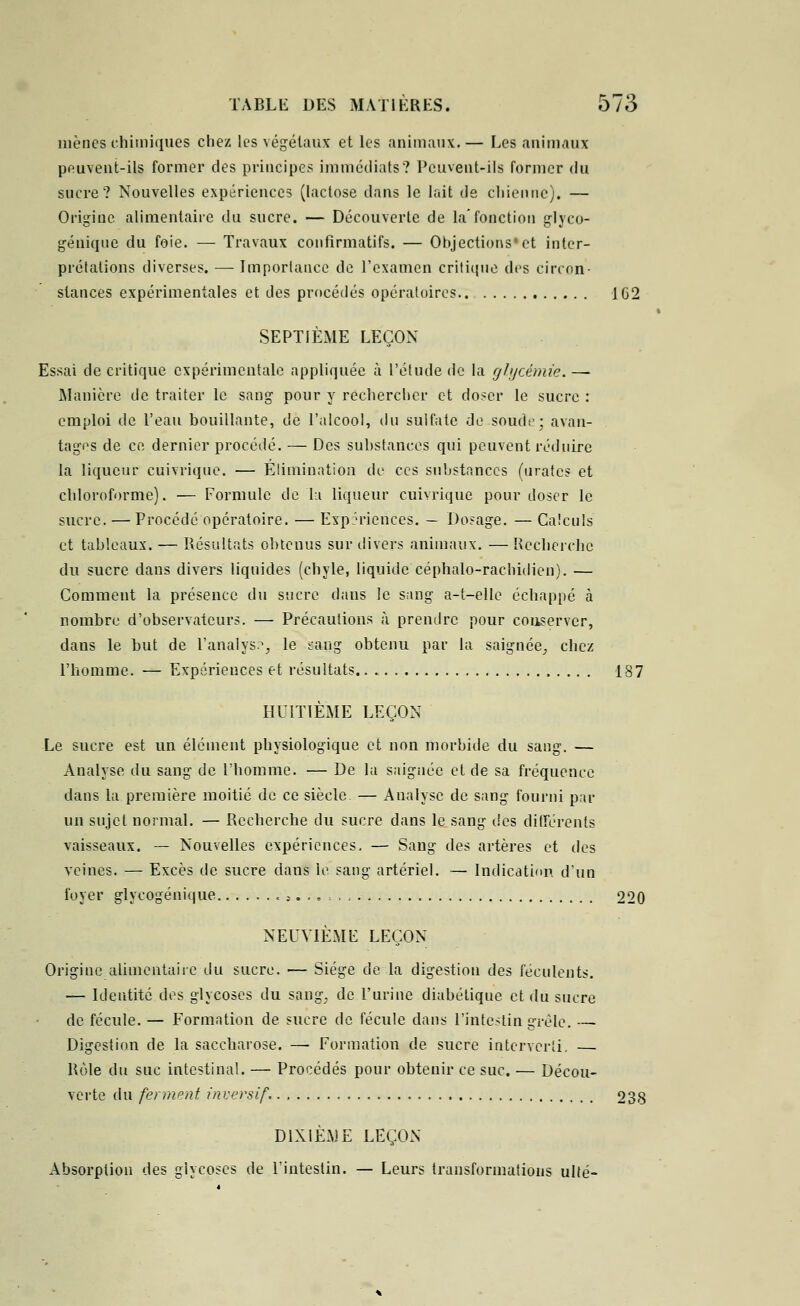 mènes chimiques chez les végétaux et les animaux.— Les animaux peuvent-ils former des principes immédiats? Peuvent-ils former du sucre? Nouvelles expériences (lactose dans le lait de chienne). — Origine alimentaire du sucre. — Découverte de la'fonction glyco- génique du foie. — Travaux confirmatifs. — Objections'et inter- prétations diverses. — Importance de l'examen critique des circon- stances expérimentales et des procédés opératoires 1G2 SEPTIÈME LEÇON Essai de critique expérimentale appliquée à l'étude de la glycémie. — Manière de traiter le sang pour y rechercher et doser le sucre : emploi de l'eau bouillante, de l'alcool, du sulfate de soude; avan- tages de ce dernier procédé. — Des substances qui peuvent réduire la liqueur cuivrique. — Élimination de ces substances (urates et chloroforme). ■— Formule de la liqueur cuivrique pour doser le sucre. — Procédé opératoire. — Expériences. — Dosage. — Calculs et tableaux. —■ Résultats obtenus sur divers animaux. — Recherche du sucre dans divers liquides (chyle, liquide céphalo-rachidien). — Comment la présence du sucre dans le sang a-t-elle échappé à nombre d'observateurs. — Précautions à prendre pour conserver, dans le but de l'analys.1, le saag obtenu par la saignée^ chez l'homme. — Expériences et résultats 187 HUITIÈME LEÇON Le sucre est un élément physiologique et non morbide du sang. — Analyse du sang de l'homme. — De la saignée et de sa fréquence dans la première moitié de ce siècle — Analyse de sang fourni par un sujet normal. — Recherche du sucre dans le sang îles différents vaisseaux. — Nouvelles expériences, — Sang des artères et des veines. — Excès de sucre dans le sang artériel. — Indication d'un foyer glyeogénique < ;........ 220 NEUVIÈME LEÇON Origine alimentaire du sucre. — Siège de la digestion des féculents. — Identité des glycoses du sang, de l'urine diabétique, et du sucre de fécule. — Formation de sucre de fécule dans l'intestin grêle. — Digestion de la saccharose. —■ Formation de sucre interverti. — Rôle du suc intestinal. — Procédés pour obtenir ce suc. — Décou- verte du ferment inversif. 238 DIXIÈME LEÇON Absorption des glycoses de l'intestin. — Leurs transformations ulté-