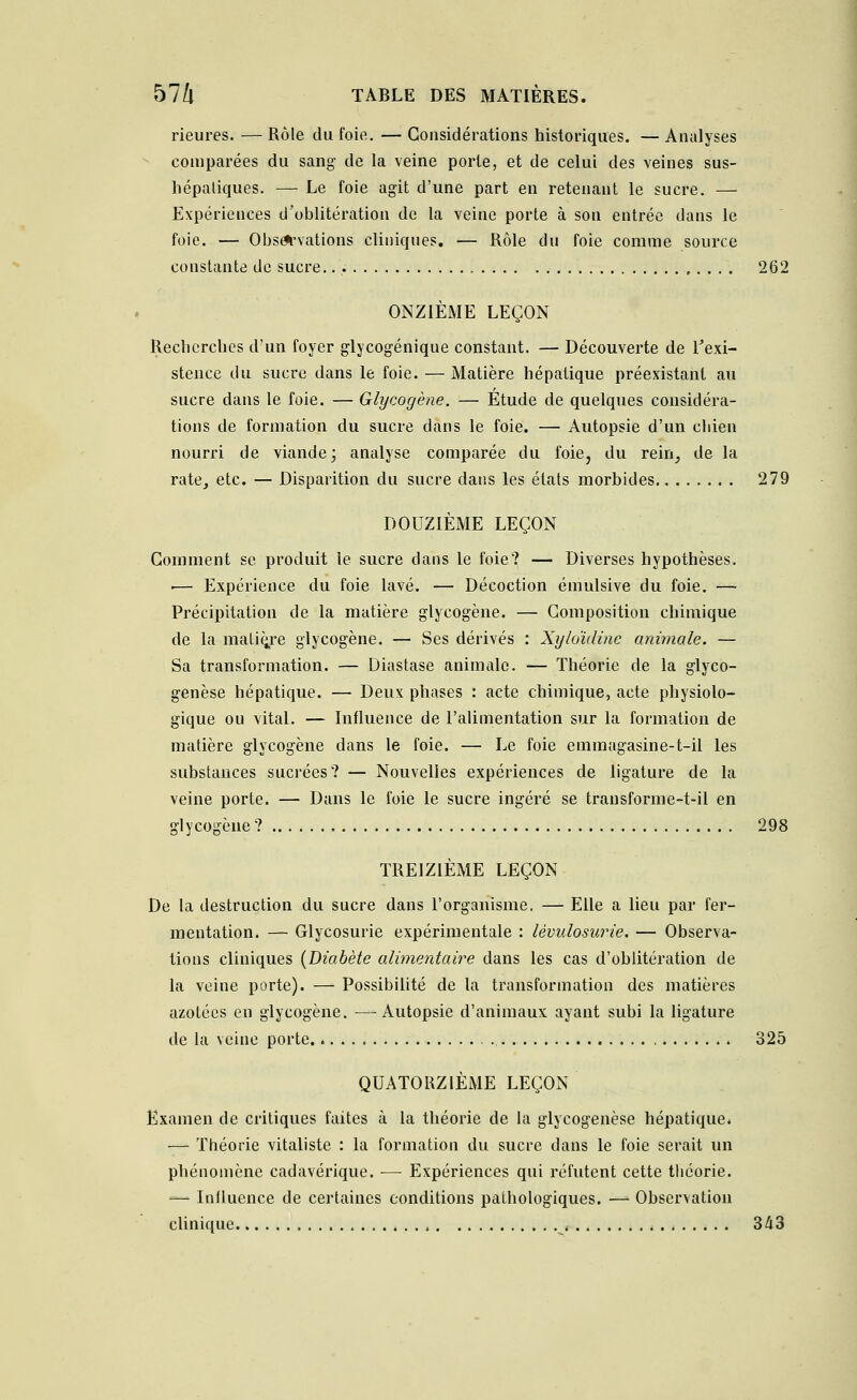 Heures. — Rôle du foie. — Considérations historiques. — Analyses comparées du sang- de la veine porte, et de celui des veines sus- hépatiques. — Le foie agit d'une part en retenant le sucre. — Expériences d'oblitération de la veine porte à son entrée clans le foie. — Observations cliniques. — Rôle du foie comme source constante de sucre. 262 ONZIÈME LEÇON Recherches d'un foyer glycogénique constant. — Découverte de l'exi- stence du sucre dans le foie. — Matière hépatique préexistant au sucre dans le foie. — Glycogène. — Étude de quelques considéra- tions de formation du sucre dans le foie. — Autopsie d'un cbien nourri de viande; analyse comparée du foie, du rein, de la rate, etc. — Disparition du sucre dans les états morbides 279 DOUZIÈME LEÇON Gomment se produit le sucre dans le foie? — Diverses hypothèses. ■— Expérience du foie lavé. — Décoction émulsive du foie. — Précipitation de la matière glycogène. — Composition chimique de la maliçre glycogène. — Ses dérivés : Xyloïdine animale. — Sa transformation. — Diastase animale. — Théorie de la glyco- genèse hépatique. — Deux phases : acte chimique, acte physiolo- gique ou vital. — Influence de l'alimentation sur la formation de matière glycogène dans le foie. — Le foie emmagasine-t-il les substances sucrées? — Nouvelles expériences de ligature de la veine porte. — Dans le foie le sucre ingéré se transforme-t-il en glycogène ? 298 TREIZIÈME LEÇON De la destruction du sucre dans l'organisme. — Elle a lieu par fer- mentation. — Glycosurie expérimentale : lévulosurie. — Observa- tions cliniques {Diabète alimentaire dans les cas d'oblitération de la veine porte). — Possibilité de la transformation des matières azotées en glycogène. —Autopsie d'animaux ayant subi la ligature de la veine porte 325 QUATORZIÈME LEÇON Examen de critiques faites à la théorie de la glycogenèse hépatique* — Théorie vitaliste : la formation du sucre dans le foie serait un phénomène cadavérique. ■— Expériences qui réfutent cette théorie. -— Influence de certaines conditions pathologiques. — Observation clinique . . * , 343