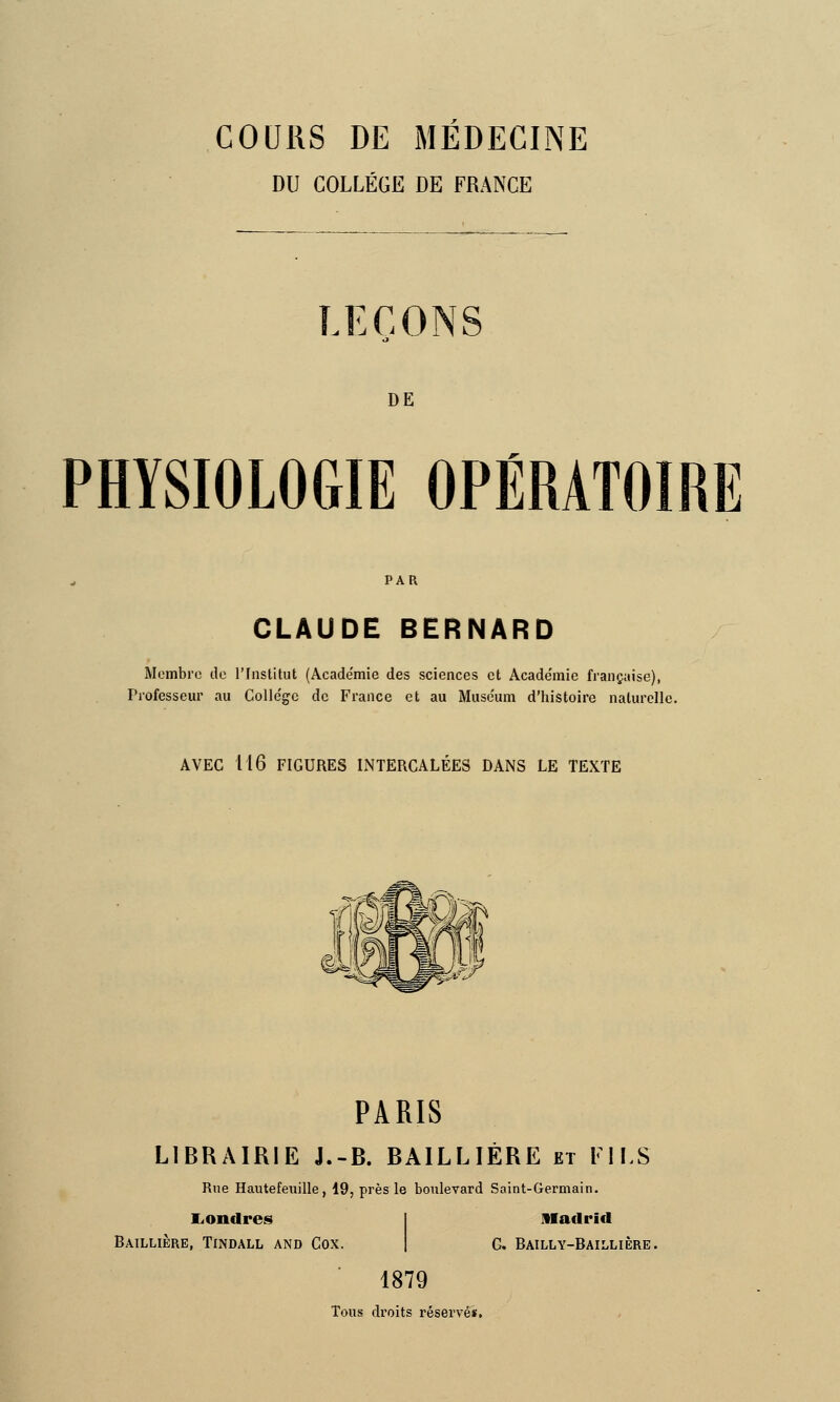 COURS DE MEDECINE DU COLLÈGE DE FRANCE .ECONS DE PHYSIOLOGIE OPÉRATOIRE PAR CLAUDE BERNARD Membre de l'Institut (Académie des sciences et Acade'mie française), Professeur au Colle'gc de France et au Muséum d'histoire naturelle. AVEC 116 FIGURES INTERCALÉES DANS LE TEXTE PARIS LIBRAIRIE J.-B. BAILLIÉRE et FIES Rue Hautefeuille, 19, près le boulevard Saint-Germain. Londres Baillière, Tindall and Cox. Madrid G. Bailly-Baillière. 1879 Tous droits réservés.