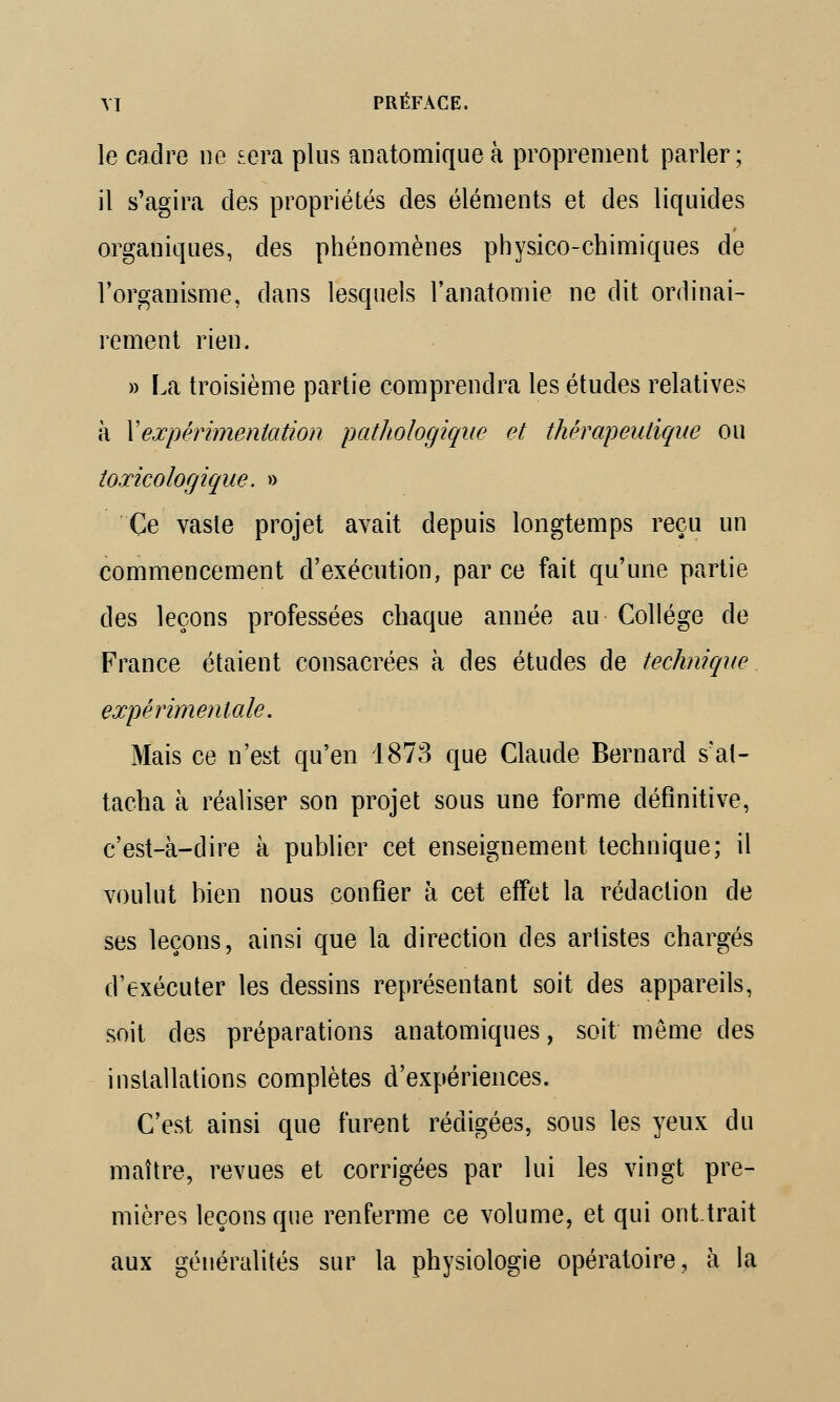 le cadre ne sera plus anatomique à proprement parler; il s'agira des propriétés des éléments et des liquides organiques, des phénomènes physico-chimiques de l'organisme, dans lesquels l'anatomie ne dit ordinai- rement rien. » La troisième partie comprendra les études relatives à Y expérimentation pathologique et thérapeutique ou toxicologique. » Ce vaste projet avait depuis longtemps reçu un commencement d'exécution, par ce fait qu'une partie des leçons professées chaque année au Collège de France étaient consacrées à des études de technique expérimentale. Mais ce n'est qu'en 1873 que Claude Bernard s'at- tacha à réaliser son projet sous une forme définitive, c'est-à-dire à publier cet enseignement technique; il voulut bien nous confier à cet effet la rédaction de ses leçons, ainsi que la direction des artistes chargés d'exécuter les dessins représentant soit des appareils, soit des préparations anatomiques, soit même des installations complètes d'expériences. C'est ainsi que furent rédigées, sous les yeux du maître, revues et corrigées par lui les vingt pre- mières leçons que renferme ce volume, et qui onttrait aux généralités sur la physiologie opératoire, à la