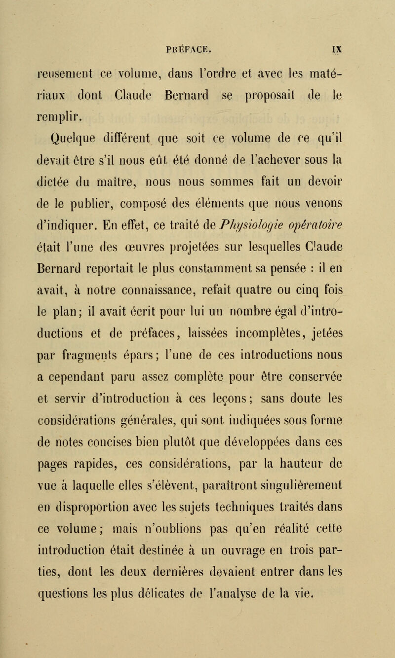 reusement ce volume, dans l'ordre et avec les maté- riaux dont Claude Bernard se proposait de le remplir. Quelque différent que soit ce volume de ce qu'il devait être s'il nous eût été donné de l'achever sous la dictée du maître, nous nous sommes fait un devoir de le publier, composé des éléments que nous venons d'indiquer. En effet, ce traité de Physiologie opératoire était l'une des œuvres projetées sur lesquelles Claude Bernard reportait le plus constamment sa pensée : il en avait, à notre connaissance, refait quatre ou cinq fois le plan; il avait écrit pour lui un nombre égal d'intro- ductions et de préfaces, laissées incomplètes, jetées par fragments épars ; l'une de ces introductions nous a cependant paru assez complète pour être conservée et servir d'introduction à ces leçons ; sans doute les considérations générales, qui sont indiquées sous forme de notes concises bien plutôt que développées dans ces pages rapides, ces considérations, par la hauteur de vue à laquelle elles s'élèvent, paraîtront singulièrement en disproportion avec les sujets techniques traités dans ce volume; mais n'oublions pas qu'en réalité cette introduction était destinée à un ouvrage en trois par- ties, dont les deux dernières devaient entrer dans les questions les plus délicates de l'analyse de la vie.