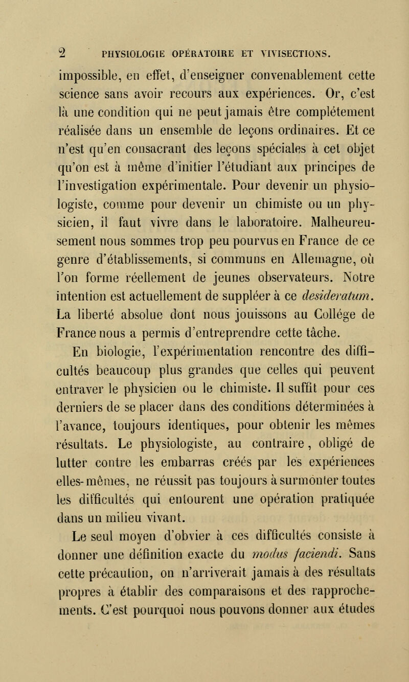 impossible, en effet, d'enseigner convenablement cette science sans avoir recours aux expériences. Or, c'est là une condition qui ne peut jamais être complètement réalisée dans un ensemble de leçons ordinaires. Et ce n'est qu'en consacrant des leçons spéciales à cet objet qu'on est à même d'initier l'étudiant aux principes de l'investigation expérimentale. Pour devenir un physio- logiste, comme pour devenir un chimiste ou un phy- sicien, il faut vivre dans le laboratoire. Malheureu- sement nous sommes trop peu pourvus en France de ce genre d'établissements, si communs en Allemagne, où Ton forme réellement de jeunes observateurs. Notre intention est actuellement de suppléer à ce desideratum. La liberté absolue dont nous jouissons au Collège de France nous a permis d'entreprendre cette tâche. En biologie, l'expérimentation rencontre des diffi- cultés beaucoup plus grandes que celles qui peuvent entraver le physicien ou le chimiste. Il suffit pour ces derniers de se placer dans des conditions déterminées à l'avance, toujours identiques, pour obtenir les mêmes résultats. Le physiologiste, au contraire, obligé de lutter contre les embarras créés par les expériences elles-mêmes, ne réussit pas toujours à surmonter toutes les difficultés qui entourent une opération pratiquée dans un milieu vivant. Le seul moyen d'obvier à ces difficultés consiste à donner une définition exacte du modus faciendi. Sans cette précaution, on n'arriverait jamais à des résultats propres à établir des comparaisons et des rapproche- ments. C'est pourquoi nous pouvons donner aux études