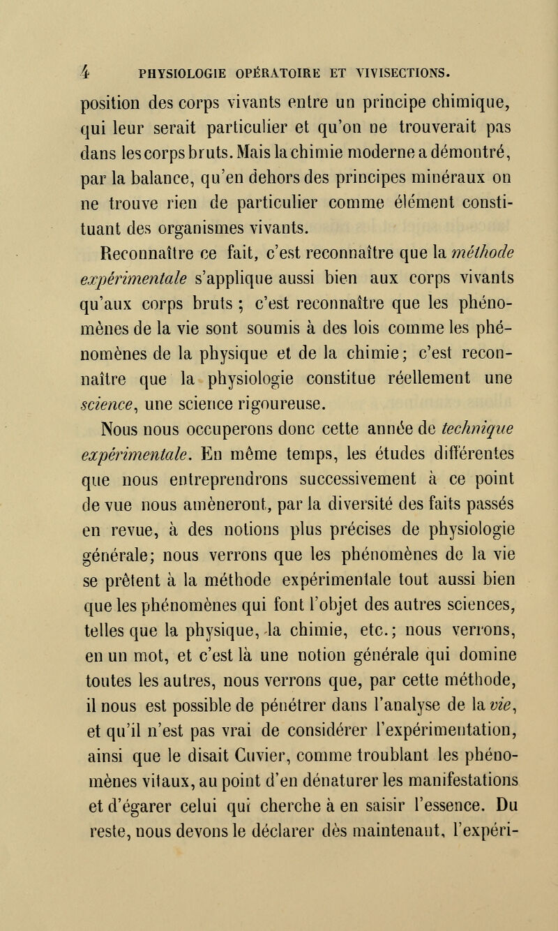 position des corps vivants entre un principe chimique, qui leur serait particulier et qu'on ne trouverait pas dans les corps bruts. Mais la chimie moderne a démontré, par la balance, qu'en dehors des principes minéraux on ne trouve rien de particulier comme élément consti- tuant des organismes vivants. Reconnaître ce fait, c'est reconnaître que la méthode expérimentale s'applique aussi bien aux corps vivants qu'aux corps bruts ; c'est reconnaître que les phéno- mènes de la vie sont soumis à des lois comme les phé- nomènes de la physique et de la chimie; c'est recon- naître que la physiologie constitue réellement une science, une science rigoureuse. Nous nous occuperons donc cette année de technique expérimentale. En même temps, les études différentes que nous entreprendrons successivement à ce point de vue nous amèneront, par la diversité des faits passés en revue, à des notions plus précises de physiologie générale; nous verrons que les phénomènes de la vie se prêtent à la méthode expérimentale tout aussi bien que les phénomènes qui font l'objet des autres sciences, telles que la physique,-la chimie, etc.; nous verrons, en un mot, et c'est là une notion générale qui domine toutes les autres, nous verrons que, par cette méthode, il nous est possible de pénétrer dans l'analyse de la w#, et qu'il n'est pas vrai de considérer l'expérimentation, ainsi que le disait Cuvier, comme troublant les phéno- mènes vitaux, au point d'en dénaturer les manifestations et d'égarer celui qui cherche à en saisir l'essence. Du reste, nous devons le déclarer dès maintenant, l'expéri-