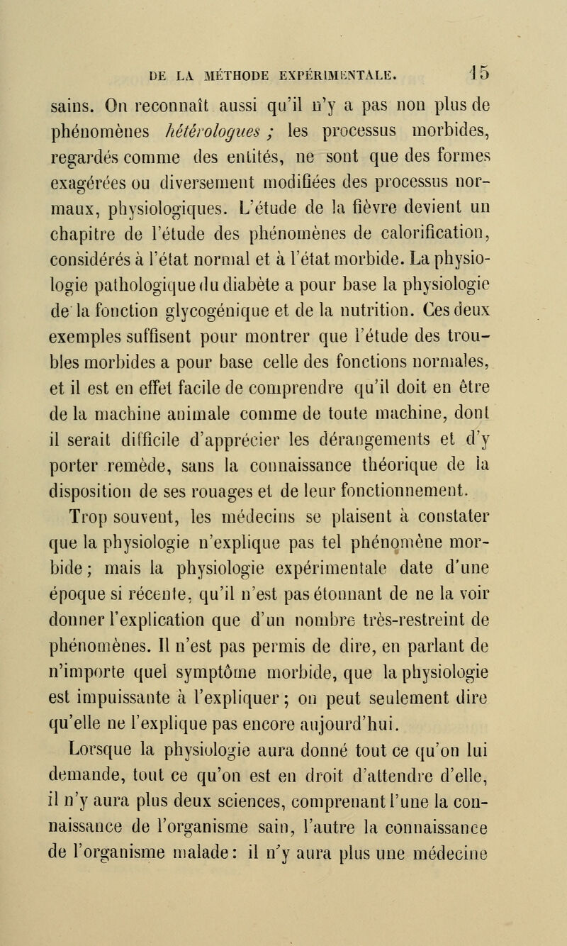 sains. On reconnaît aussi qu'il n'y a pas non plus de phénomènes hétérologues ; les processus morbides, regardés comme des entités, ne sont que des formes exagérées ou diversement modifiées des processus nor- maux, physiologiques. L'étude de la fièvre devient un chapitre de l'étude des phénomènes de calorification, considérés à l'état normal et à l'état morbide. La physio- logie pathologique du diabète a pour base la physiologie de la fonction glycogénique et de la nutrition. Ces deux exemples suffisent pour montrer que l'étude des trou- bles morbides a pour base celle des fonctions normales, et il est en effet facile de comprendre qu'il doit en être de la machine animale comme de toute machine, dont il serait difficile d'apprécier les dérangements et d'y porter remède, sans la connaissance théorique de ia disposition de ses rouages et de leur fonctionnement. Trop souvent, les médecins se plaisent à constater que la physiologie n'explique pas tel phénomène mor- bide ; mais la physiologie expérimentale date d'une époque si récente, qu'il n'est pas étonnant de ne la voir donner l'explication que d'un nombre très-restreint de phénomènes. Il n'est pas permis de dire, en parlant de n'importe quel symptôme morbide, que la physiologie est impuissante à l'expliquer ; on peut seulement dire qu'elle ne l'explique pas encore aujourd'hui. Lorsque la physiologie aura donné tout ce qu'on lui demande, tout ce qu'on est en droit d'attendre d'elle, il n'y aura plus deux sciences, comprenant l'une la con- naissance de l'organisme sain, l'autre la connaissance de l'organisme malade: il n'y aura plus une médecine