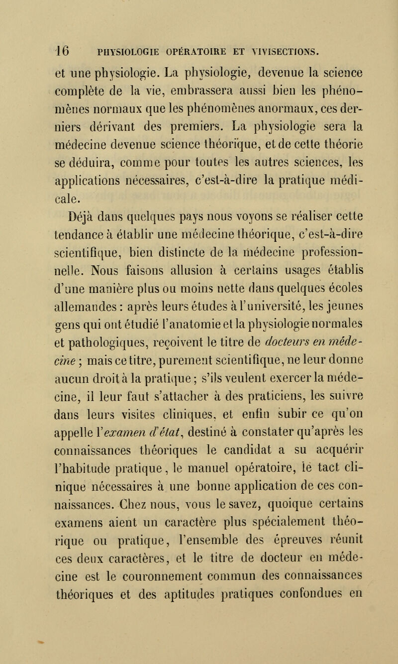 et une physiologie. La physiologie, devenue la science complète de la vie, embrassera aussi bien les phéno- mènes normaux que les phénomènes anormaux, ces der- niers dérivant des premiers. La physiologie sera la médecine devenue science théorique, et de cette théorie se déduira, comme pour toutes les autres sciences, les applications nécessaires, c'est-à-dire la pratique médi- cale. Déjà dans quelques pays nous voyons se réaliser cette tendance à établir une médecine théorique, c'est-à-dire scientifique, bien distincte de la médecine profession- nelle. Nous faisons allusion à certains usages établis d'une manière plus ou moins nette dans quelques écoles allemandes : après leurs études à l'université, les jeunes gens qui ont étudié l'anatomie et la physiologie normales et pathologiques, reçoivent le titre de docteurs en méde- cine ; mais ce titre, purement scientifique, ne leur donne aucun droit à la pratique ; s'ils veulent exercer la méde- cine, il leur faut s'attacher à des praticiens, les suivre dans leurs visites cliniques, et enfin subir ce qu'on appelle Y examen cfélat, destiné à constater qu'après les connaissances théoriques le candidat a su acquérir l'habitude pratique, le manuel opératoire, le tact cli- nique nécessaires à une bonne application de ces con- naissances. Chez nous, vous le savez, quoique certains examens aient un caractère plus spécialement théo- rique ou pratique, l'ensemble des épreuves réunit ces deux caractères, et le titre de docteur en méde- cine est le couronnement commun des connaissances théoriques et des aptitudes pratiques confondues en