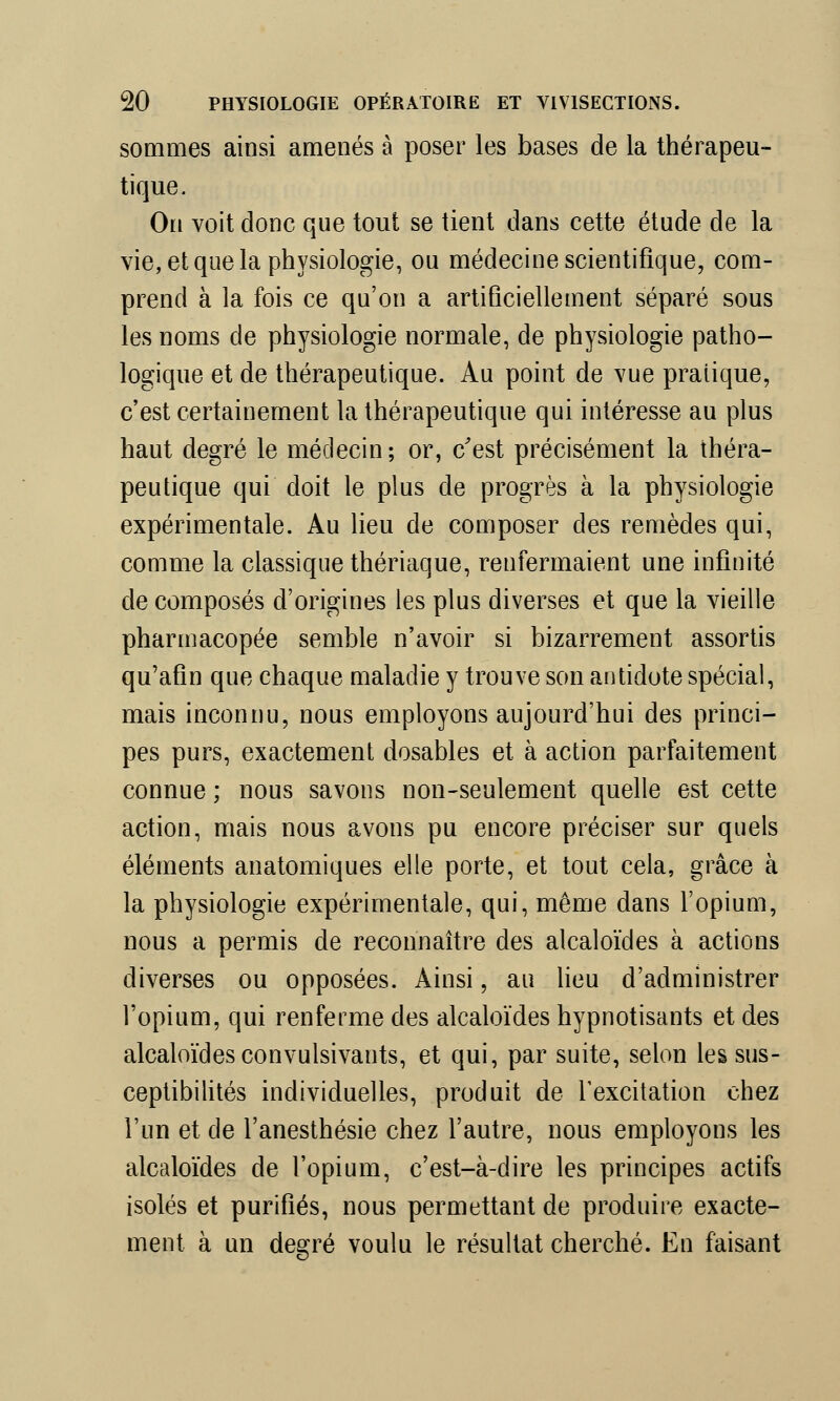 sommes ainsi amenés à poser les bases de la thérapeu- tique. On voit donc que tout se tient dans cette étude de la vie, et que la physiologie, ou médecine scientifique, com- prend à la fois ce qu'on a artificiellement séparé sous les noms de physiologie normale, de physiologie patho- logique et de thérapeutique. Au point de vue pratique, c'est certainement la thérapeutique qui intéresse au plus haut degré le médecin; or, c'est précisément la théra- peutique qui doit le plus de progrès à la physiologie expérimentale. Au lieu de composer des remèdes qui, comme la classique thériaque, renfermaient une infinité de composés d'origines les plus diverses et que la vieille pharmacopée semble n'avoir si bizarrement assortis qu'afin que chaque maladie y trouve son antidote spécial, mais inconnu, nous employons aujourd'hui des princi- pes purs, exactement dosables et à action parfaitement connue ; nous savons non-seulement quelle est cette action, mais nous avons pu encore préciser sur quels éléments anatomiques elle porte, et tout cela, grâce à la physiologie expérimentale, qui, même dans l'opium, nous a permis de reconnaître des alcaloïdes à actions diverses ou opposées. Ainsi, au lieu d'administrer l'opium, qui renferme des alcaloïdes hypnotisants et des alcaloïdes convulsivants, et qui, par suite, selon les sus- ceptibilités individuelles, produit de l'excitation chez l'un et de l'anesthésie chez l'autre, nous employons les alcaloïdes de l'opium, c'est-à-dire les principes actifs isolés et purifiés, nous permettant de produire exacte- ment à un degré voulu le résultat cherché. En faisant