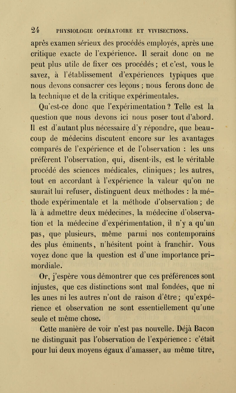 après examen sérieux des procédés employés, après une critique exacte de l'expérience. Il serait donc on ne peut plus utile de fixer ces procédés ; et c'est, vous le savez, à l'établissement d'expériences typiques que nous devons consacrer ces leçons ; nous ferons donc de la technique et de la critique expérimentales. Qu'est-ce donc que l'expérimentation ? Telle est la question que nous devons ici nous poser tout d'abord. Il est d'autant plus nécessaire d'y répondre, que beau- coup de médecins discutent encore sur les avantages comparés de l'expérience et de l'observation : les uns préfèrent l'observation, qui, disent-ils, est le véritable procédé des sciences médicales, cliniques; les autres, tout en accordant, à l'expérience la valeur qu'on ne saurait lui refuser, distinguent deux méthodes : la mé- thode expérimentale et la méthode d'observation ; de là à admettre deux médecines, la médecine d'observa- tion et la médecine d'expérimentation, il n'y a qu'un pas, que plusieurs, même parmi nos contemporains des plus éminents, n'hésitent point à franchir. Vous voyez donc que la question est d'une importance pri- mordiale. Or, j'espère vous démontrer que ces préférences sont injustes, que ces distinctions sont mal fondées, que ni les unes ni les autres n'ont de raison d'être ; qu'expé- rience et observation ne sont essentiellement qu'une seule et même chose. Cette manière de voir n'est pas nouvelle. Déjà Bacon ne distinguait pas l'observation de l'expérience : c'était pour lui deux moyens égaux d'amasser, au même titre,