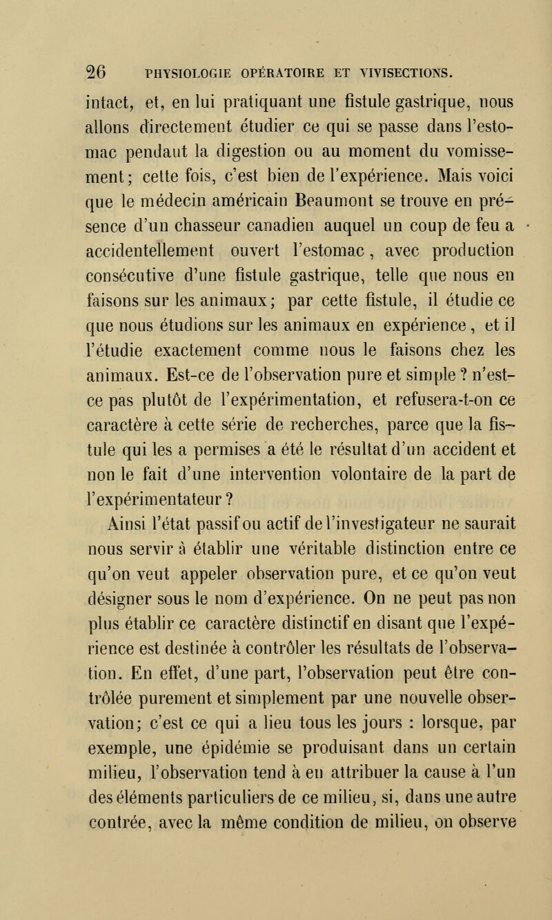 intact, et, en lui pratiquant une fistule gastrique, nous allons directement étudier ce qui se passe dans l'esto- mac pendant la digestion ou au moment du vomisse- ment; cette fois, c'est bien de l'expérience. Mais voici que le médecin américain Beau mont se trouve en pré- sence d'un chasseur canadien auquel un coup de feu a accidentellement ouvert l'estomac, avec production consécutive d'une fistule gastrique, telle que nous en faisons sur les animaux; par cette fistule, il étudie ce que nous étudions sur les animaux en expérience, et il l'étudié exactement comme nous le faisons chez les animaux. Est-ce de l'observation pure et simple ? n'est- ce pas plutôt de l'expérimentation, et refusera-t-on ce caractère à cette série de recherches, parce que la fis- tule qui les a permises a été le résultat d'un accident et non le fait d'une intervention volontaire de la part de l'expérimentateur ? Ainsi l'état passif ou actif de l'investigateur ne saurait nous servira établir une véritable distinction entre ce qu'on veut appeler observation pure, et ce qu'on veut désigner sous le nom d'expérience. On ne peut pas non plus établir ce caractère distinctif en disant que l'expé- rience est destinée à contrôler les résultats de l'observa- tion. En effet, d'une part, l'observation peut être con- trôlée purement et simplement par une nouvelle obser- vation; c'est ce qui a lieu tous les jours : lorsque, par exemple, une épidémie se produisant clans un certain milieu, l'observation tend à en attribuer la cause à l'un des éléments particuliers de ce milieu, si, dans une autre contrée, avec la même condition de milieu, on observe