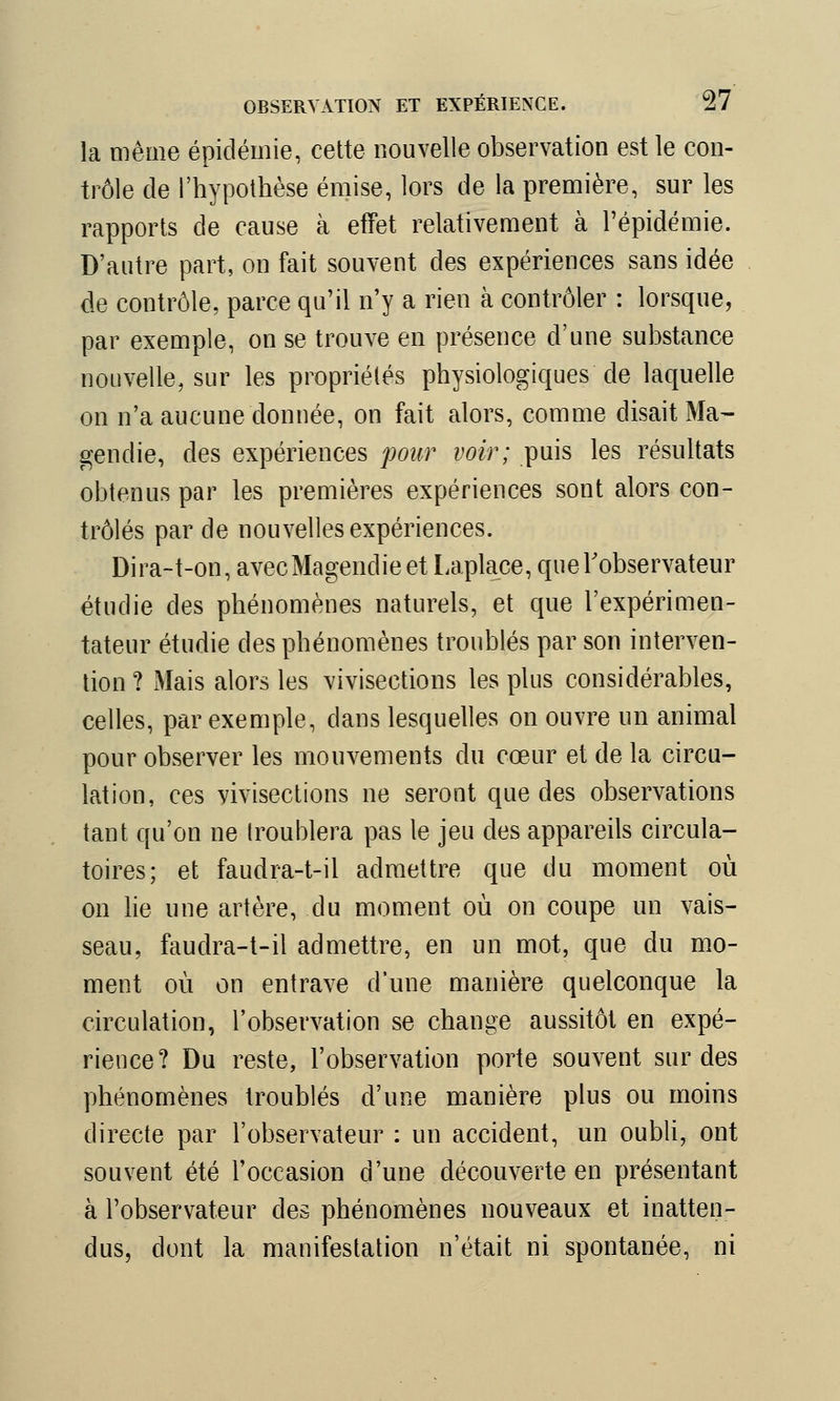 la même épidémie, cette nouvelle observation est le con- trôle de l'hypothèse émise, lors de la première, sur les rapports de cause à effet relativement à l'épidémie. D'autre part, on fait souvent des expériences sans idée de contrôle, parce qu'il n'y a rien à contrôler : lorsque, par exemple, on se trouve en présence d'une substance nouvelle, sur les propriétés physiologiques de laquelle on n'a aucune donnée, on fait alors, comme disait Ma- gendie, des expériences pour voir; puis les résultats obtenus par les premières expériences sont alors con- trôlés par de nouvelles expériences. Dira-t-on, avecMagendieet Laplace, que l'observateur étudie des phénomènes naturels, et que l'expérimen- tateur étudie des phénomènes troublés par son interven- tion ? Mais alors les vivisections les plus considérables, celles, par exemple, dans lesquelles on ouvre un animal pour observer les mouvements du cœur et de la circu- lation, ces vivisections ne seront que des observations tant qu'on ne troublera pas le jeu des appareils circula- toires; et faudra-t-il admettre que du moment où on lie une artère, du moment où on coupe un vais- seau, faudra-t-il admettre, en un mot, que du mo- ment où on entrave d'une manière quelconque la circulation, l'observation se change aussitôt en expé- rience? Du reste, l'observation porte souvent sur des phénomènes troublés d'une manière plus ou moins directe par l'observateur : un accident, un oubli, ont souvent été l'occasion d'une découverte en présentant à l'observateur des phénomènes nouveaux et inatten- dus, dont la manifestation n'était ni spontanée, ni