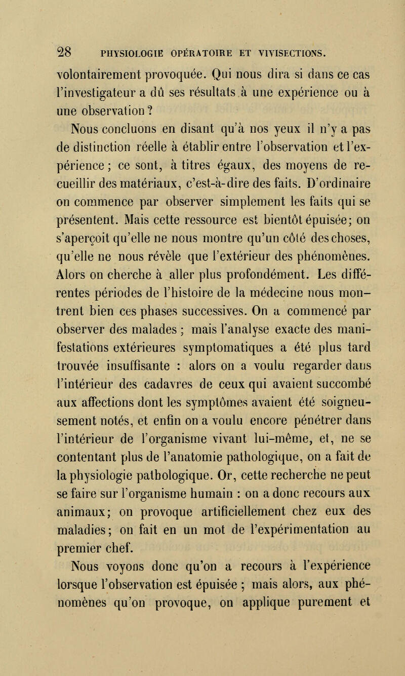 volontairement provoquée. Qui nous dira si dans ce cas l'investigateur a dû ses résultats à une expérience ou à une observation ? Nous concluons en disant qu'à nos yeux il n'y a pas de distinction réelle à établir entre l'observation et l'ex- périence ; ce sont, à titres égaux, des moyens de re- cueillir des matériaux, c'est-à-dire des faits. D'ordinaire on commence par observer simplement les faits qui se présentent. Mais cette ressource est bientôt épuisée; on s'aperçoit qu'elle ne nous montre qu'un côté des choses, qu'elle ne nous révèle que l'extérieur des phénomènes. Alors on cherche à aller plus profondément. Les diffé- rentes périodes de l'histoire de la médecine nous mon- trent bien ces phases successives. On a commencé par observer des malades ; mais l'analyse exacte des mani- festations extérieures symptomatiques a été plus tard trouvée insuffisante : alors on a voulu regarder dans l'intérieur des cadavres de ceux qui avaient succombé aux affections dont les symptômes avaient été soigneu- sement notés, et enfin on a voulu encore pénétrer dans l'intérieur de l'organisme vivant lui-même, et, ne se contentant plus de l'anatomie pathologique, on a fait de la physiologie pathologique. Or, cette recherche ne peut se faire sur l'organisme humain : on a donc recours aux animaux; on provoque artificiellement chez eux des maladies; on fait en un mot de l'expérimentation au premier chef. Nous voyons donc qu'on a recours à l'expérience lorsque l'observation est épuisée ; mais alors, aux phé- nomènes qu'on provoque, on applique purement et