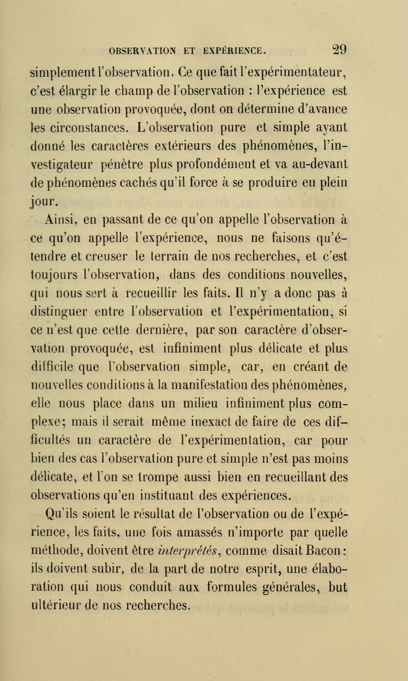 simplement l'observation. Ce que fait l'expérimentateur, c'est élargir le cbamp de l'observation : l'expérience est une observation provoquée, dont on détermine d'avance les circonstances. L'observation pure et simple ayant donné les caractères extérieurs des phénomènes, l'in- vestigateur pénètre plus profondément et va au-devant de phénomènes cachés qu'il force à se produire en plein jour. Ainsi, en passant de ce qu'on appelle l'observation à ce qu'on appelle l'expérience, nous ne faisons qu'é- tendre et creuser le terrain de nos recherches, et c'est toujours l'observation, dans des conditions nouvelles, qui nous sert à recueillir les faits. Il n'y a donc pas à distinguer entre l'observation et l'expérimentation, si ce n'est que cette dernière, par son caractère d'obser- vation provoquée, est infiniment plus délicate et plus difficile que l'observation simple, car, en créant de nouvelles conditions à la manifestation des phénomènes, elle nous place dans un milieu infiniment plus com- plexe; mais il serait même inexact de faire de ces dif- ficultés un caractère de l'expérimentation, car pour bien des cas l'observation pure et simple n'est pas moins délicate, et Von se trompe aussi bien en recueillant des observations qu'en instituant des expériences. Qu'ils soient le résultat de l'observation ou de l'expé- M. rience, les faits, une fois amassés n'importe par quelle méthode, doivent être interprétés, comme disait Bacon: ils doivent subir, de la part de notre esprit, une élabo- ration qui nous conduit aux formules générales, but ultérieur de nos recherches.