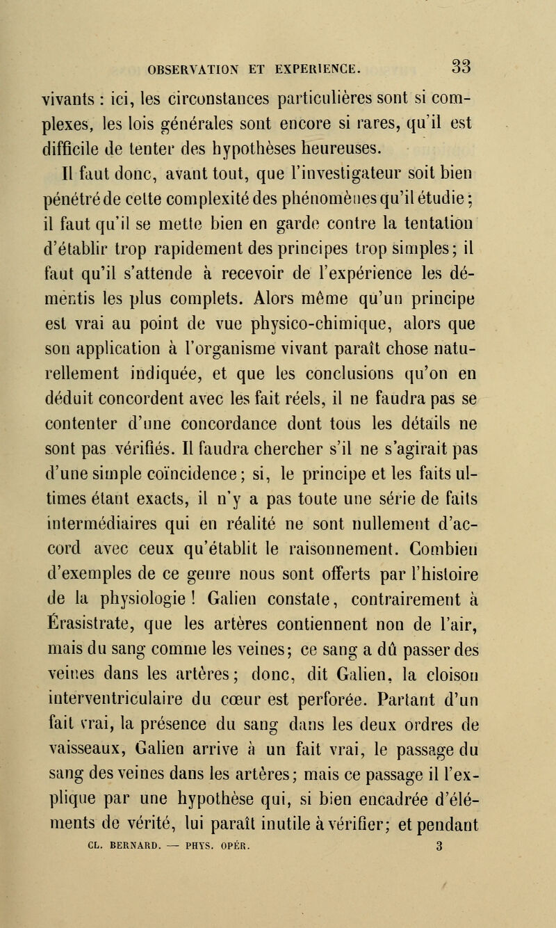 vivants : ici, les circonstances particulières sont si com- plexes, les lois générales sont encore si rares, qu'il est difficile de tenter des hypothèses heureuses. Il faut donc, avant tout, que l'investigateur soit bien pénétré de celte complexité des phénomènes qu'il étudie; il faut qu'il se mette bien en garde contre la tentation d'établir trop rapidement des principes trop simples; il faut qu'il s'attende à recevoir de l'expérience les dé- mentis les plus complets. Alors même qu'un principe est vrai au point de vue physico-chimique, alors que son application à l'organisme vivant paraît chose natu- rellement indiquée, et que les conclusions qu'on en déduit concordent avec les fait réels, il ne faudra pas se contenter d'une concordance dont tous les détails ne sont pas vérifiés. Il faudra chercher s'il ne s'agirait pas d'une simple coïncidence ; si, le principe et les faits ul- times étant exacts, il n'y a pas toute une série de faits intermédiaires qui en réalité ne sont nullement d'ac- cord avec ceux qu'établit le raisonnement. Combien d'exemples de ce genre nous sont offerts par l'histoire de la physiologie ! Galien constate, contrairement à Érasistrate, que les artères contiennent non de l'air, mais du sang comme les veines; ce sang a dû passer des veines dans les artères; donc, dit Galien, la cloison interventriculaire du cœur est perforée. Partant d'un fait vrai, la présence du sang dans les deux ordres de vaisseaux, Galien arrive à un fait vrai, le passage du sang des veines dans les artères; mais ce passage il l'ex- plique par une hypothèse qui, si bien encadrée d'élé- ments de vérité, lui paraît inutile à vérifier; et pendant CL. BERNARD. — PHYS. OPÉR.