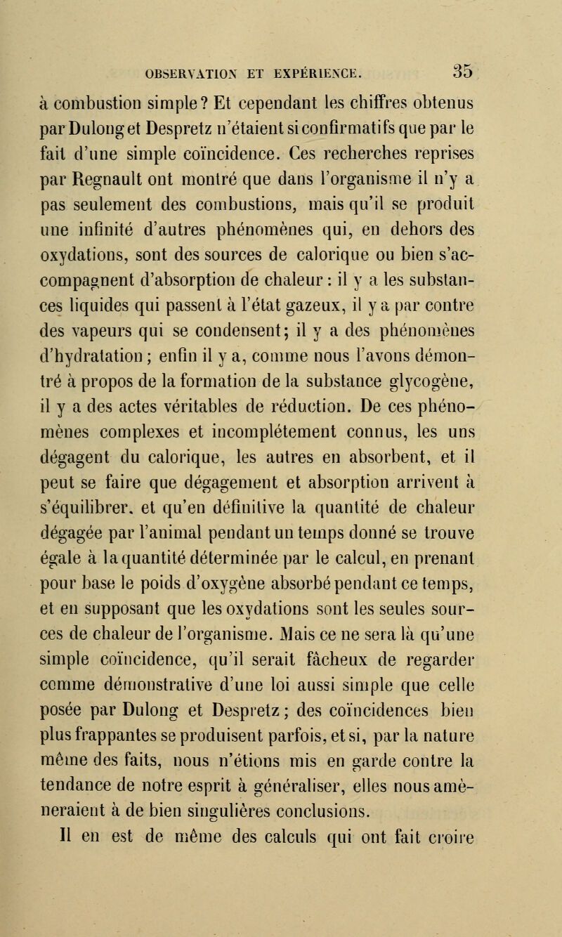 à combustion simple? Et cependant les chiffres obtenus par Dulonget Despretz n'étaient siconfîrmatifs que par le fait d'une simple coïncidence. Ces recherches reprises par Regnault ont montré que dans l'organisme il n'y a pas seulement des combustions, mais qu'il se produit une infinité d'autres phénomènes qui, en dehors des oxydations, sont des sources de calorique ou bien s'ac- compagnent d'absorption de chaleur : il y a les substan- ces liquides qui passent à l'état gazeux, il y a par contre des vapeurs qui se condensent; il y a des phénomènes d'hydratation ; enfin il y a, comme nous l'avons démon- tré à propos de la formation de la substance glycogène, il y a des actes véritables de réduction. De ces phéno- mènes complexes et incomplètement connus, les uns dégagent du calorique, les autres en absorbent, et il peut se faire que dégagement et absorption arrivent à s'équilibrer, et qu'en définitive la quantité de chaleur dégagée par l'animal pendant un temps donné se trouve égale à la quantité déterminée par le calcul, en prenant pour base le poids d'oxygène absorbé pendant ce temps, et en supposant que les oxydations sont les seules sour- ces de chaleur de l'organisme. Mais ce ne sera là qu'une simple coïncidence, qu'il serait fâcheux de regarder comme démonstrative d'une loi aussi simple que celle posée par Dulong et Despretz ; des coïncidences bien plus frappantes se produisent parfois, et si, par la nature même des faits, nous n'étions mis en garde contre la tendance de notre esprit à généraliser, elles nous amè- neraient à de bien singulières conclusions. Il en est de même des calculs qui ont fait croire