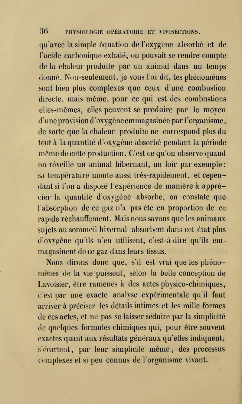 qu'avec la simple équation de l'oxygène absorbé et de l'acide carbonique exhalé, on pouvait se rendre compte de la chaleur produite par un animal dans un temps donné. Non-seulement, je vous l'ai dit, les phénomènes sont bien plus complexes que ceux d'une combustion directe, mais même, pour ce qui est des combustions elles-mêmes, elles peuvent se produire par le moyen d'une provision d'oxygène emmagasinée par l'organisme, de sorte que la chaleur produite ne correspond plus du tout à la quantité d'oxygène absorbé pendant la période même de cette production. C'est ce qu'on observe quand on réveille un animal hibernant, un loir par exemple : sa température monte aussi très-rapidement, et cepen- dant si l'on a disposé l'expérience de manière à appré- cier la quantité d'oxygène absorbé, on constate que l'absorption de ce gaz n'a pas été en proportion de ce rapide réchauffement. Mais nous savons que les animaux sujets au sommeil hivernal absorbent dans cet état plus d'oxygène qu'ils n'en utilisent, c'est-à-dire qu'ils em- magasinent de ce gaz dans leurs tissus. Nous dirons donc que, s'il est vrai que les phéno- mènes de la vie puissent, selon la belle conception de Lavoisier, être ramenés à des actes physico-chimiques, c'est par une exacte analyse expérimentale qu'il faut arriver à préciser les détails intimes et les mille formes de ces actes, et ne pas se laisser séduire par la simplicité de quelques formules chimiques qui, pour être souvent exactes quant aux résultats généraux qu'elles indiquent, s'écartent, par leur simplicité même, des processus complexes et si peu connus de l'organisme vivant.