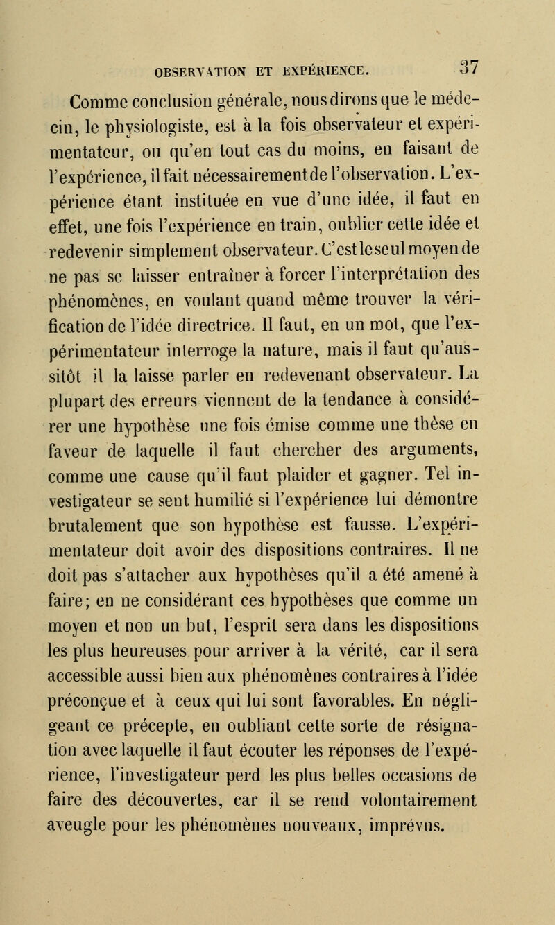 Comme conclusion générale, nous dirons que le méde- cin, le physiologiste, est à la fois observateur et expéri- mentateur, ou qu'en tout cas du moins, en faisant de l'expérience, il fait nécessairement de l'observation. L'ex- périence étant instituée en vue d'une idée, il faut en effet, une fois l'expérience en train, oublier cette idée et redevenir simplement observateur. C'est leseul moyen de ne pas se laisser entraîner à forcer l'interprétation des phénomènes, en voulant quand même trouver la véri- fication de l'idée directrice. 11 faut, en un mot, que l'ex- périmentateur interroge la nature, mais il faut qu'aus- sitôt il la laisse parler en redevenant observateur. La plupart des erreurs viennent de la tendance à considé- rer une hypothèse une fois émise comme une thèse en faveur de laquelle il faut chercher des arguments, comme une cause qu'il faut plaider et gagner. Tel in- vestigateur se sent humilié si l'expérience lui démontre brutalement que son hypothèse est fausse. L'expéri- mentateur doit avoir des dispositions contraires. Il ne doit pas s'attacher aux hypothèses qu'il a été amené à faire; en ne considérant ces hypothèses que comme un moyen et non un but, l'esprit sera dans les dispositions les plus heureuses pour arriver à la vérité, car il sera accessible aussi bien aux phénomènes contraires à l'idée préconçue et à ceux qui lui sont favorables. En négli- geant ce précepte, en oubliant cette sorte de résigna- tion avec laquelle il faut écouter les réponses de l'expé- rience, l'investigateur perd les plus belles occasions de faire des découvertes, car il se rend volontairement aveugle pour les phénomènes nouveaux, imprévus.