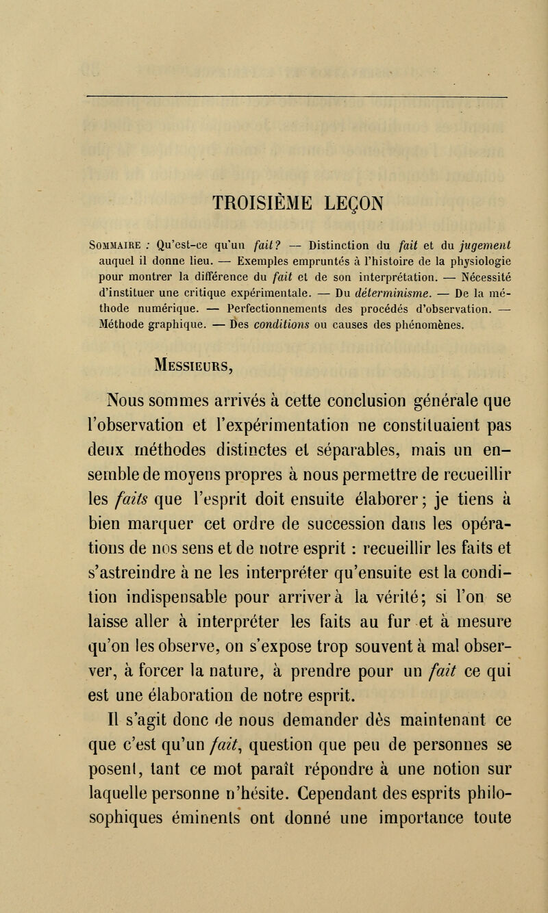 TROISIÈME LEÇON Sommaire ; Qu'est-ce qu'un fait? — Distinction du fait et du jugement auquel il donne lieu. — Exemples empruntés à l'histoire de la physiologie pour montrer la différence du fait et de son interprétation. — Nécessité d'instituer une critique expérimentale. — Du déterminisme. — De la mé- thode numérique. — Perfectionnements des procédés d'observation. — Méthode graphique. — Des conditions ou causes des phénomènes. Messieurs, Nous sommes arrivés à cette conclusion générale que l'observation et l'expérimentation ne constituaient pas deux méthodes distinctes et séparables, mais un en- semble de moyens propres à nous permettre de recueillir les faits que l'esprit doit ensuite élaborer ; je tiens a bien marquer cet ordre de succession dans les opéra- tions de nos sens et de notre esprit : recueillir les faits et s'astreindre à ne les interpréter qu'ensuite est la condi- tion indispensable pour arrivera la vérité; si l'on se laisse aller à interpréter les faits au fur et à mesure qu'on les observe, on s'expose trop souvent à mal obser- ver, à forcer la nature, à prendre pour un fait ce qui est une élaboration de notre esprit. Il s'agit donc de nous demander dès maintenant ce que c'est qu'un fait, question que peu de personnes se posenl, tant ce mot paraît répondre à une notion sur laquelle personne n'hésite. Cependant des esprits philo- sophiques éminents ont donné une importance toute