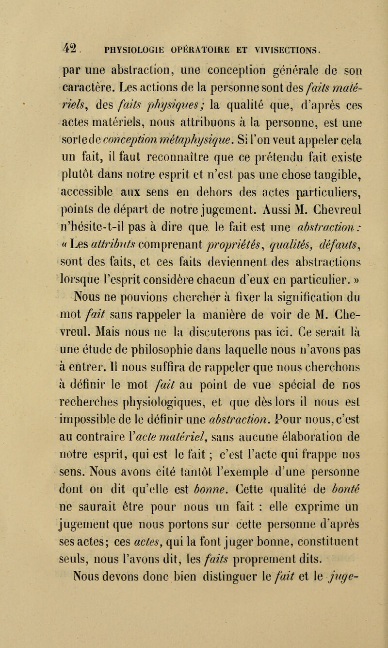 par une abstraction, une conception générale de son caractère. Les actions de la personne sont des faits maté- riels, des faits physiques; la qualité que, d'après ces actes matériels, nous attribuons à la personne, est une sortecle conception métaphysique. Si l'on veut appeler cela un fait, il faut reconnaître que ce prétendu fait existe plutôt dans notre esprit et n'est pas une chose tangible, accessible aux sens en dehors des actes particuliers, points de départ de notre jugement. Aussi M. Chevreul n'hésite-t-il pas à dire que le fait est une abstraction : n Les attributs comprenant propriétés, qualités, défauts, sont des faits, et ces faits deviennent des abstractions lorsque l'esprit considère chacun d'eux en particulier. » Nous ne pouvions chercher à fixer la signification du mot fait sans rappeler la manière de voir de M. Che- vreul. Mais nous ne la discuterons pas ici. Ce serait là une étude de philosophie dans laquelle nous n'avons pas à entrer. Il nous suffira de rappeler que nous cherchons à définir le mot fait au point de vue spécial de nos recherches physiologiques, et que dès lors il nous est impossible de le définir une abstraction. Pour nous, c'est au contraire Y acte matériel* sans aucune élaboration de notre esprit, qui est le fait ; c'est l'acte qui frappe nos sens. Nous avons cité tantôt l'exemple d'une personne dont on dit qu'elle est bonne. Cette qualité de bonté ne saurait être pour nous un fait : elle exprime un jugement que nous portons sur cette personne d'après ses actes; ces actes, qui la font juger bonne, constituent seuls, nous l'avons dit, les faits proprement dits. Nous devons donc bien distinguer \e fait et le juge-