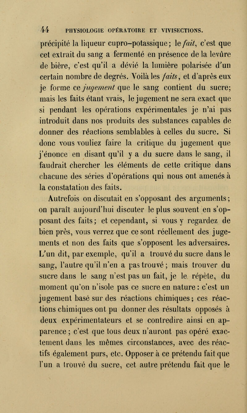 précipité la liqueur cupro-potassique; \efait, c'est que cet extrait du sang a fermenté en présence de la levure de bière, c'est qu'il a dévié la lumière polarisée d'un certain nombre de degrés. Voilà les faits, et d'après eux je forme ce jugement que le sang contient du sucre; mais les faits étant vrais, le jugement ne sera exact que si pendant les opérations expérimentales je n'ai pas introduit dans nos produits des substances capables de donner des réactions semblables à celles du sucre. Si donc vous vouliez faire la critique du jugement que j'énonce en disant qu'il y a du sucre dans le sang, il faudrait chercher les éléments de cette critique dans chacune des séries d'opérations qui nous ont amenés à la constatation des faits. Autrefois on discutait en s'opposant des arguments ; on paraît aujourd'hui discuter le plus souvent en s'op- posant des faits ; et cependant, si vous y regardez de bien près, vous verrez que ce sont réellement des juge- ments et non des faits que s'opposent les adversaires. L'un dit, par exemple, qu'il a trouvé du sucre dans le sang, l'autre qu'il n'en a pas trouvé; mais trouver du sucre dans le sang n'est pas un fait, je le répète, du moment qu'on n'isole pas ce sucre en nature : c'est un jugement basé sur des réactions chimiques; ces réac- tions chimiques ont pu donner des résultats opposés à deux expérimentateurs et se contredire ainsi en ap- parence ; c'est que tous deux n'auront pas opéré exac- tement dans les mêmes circonstances, avec des réac- tifs également purs, etc. Opposer à ce prétendu fait que l'un a trouvé du sucre, cet autre prétendu fait que le