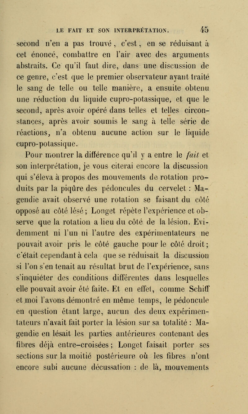 second n'en a pas trouvé , c'est, en se réduisant a cet énoncé, combattre en l'air avec des arguments abstraits. Ce qu'il faut dire, dans une discussion de ce genre, c'est que le premier observateur ayant traité le sang de telle ou telle manière, a ensuite obtenu une réduction du liquide cupro-potassique, et que le second, après avoir opéré dans telles et telles circon- stances, après avoir soumis le sang à telle série de réactions, n'a obtenu aucune action sur le liquide cupro-potassique. Pour montrer la différence qu'il y a entre le fait et son interprétation, je vous citerai encore la discussion qui s'éleva à propos des mouvements de rotation pro- duits par la piqûre des pédoncules du cervelet : Ma- gendie avait observé une rotation se faisant du côté opposé au côté lésé ; Longet répète l'expérience et ob- serve que la rotation a lieu du côté de la lésion. Evi- demment ni l'un ni l'autre des expérimentateurs ne pouvait avoir pris le côté gauche pour le côté droit ; c'était cependant à cela que se réduisait la discussion si l'on s'en tenait au résultat brut de l'expérience, sans s'inquiéter des conditions différentes dans lesquelles elle pouvait avoir été faite. Et en effet, comme SchitF et moi l'avons démontré en même temps, le pédoncule en question étant large, aucun des deux expérimen- tateurs n'avait fait porter la lésion sur sa totalité : Ma- gendie en lésait les parties antérieures contenant des fibres déjà entre-croisées; Longet faisait porter ses sections sur la moitié postérieure où les fibres n'ont encore subi aucune décussation : de là, mouvements