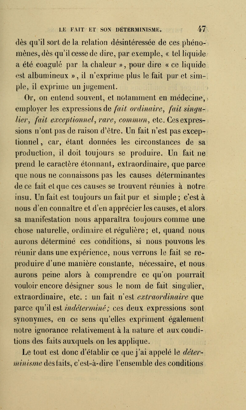 dès qu'il sort de la relation désintéressée de ces phéno- mènes, dès qu'il cesse de dire, par exemple, « tel liquide a été coagulé par la chaleur », pour dire « ce liquide est albumineux », il n'exprime plus le fait pur et sim- ple, il exprime un jugement. Or, on entend souvent, et notamment en médecine, employer les expressions de fait ordinaire, fait singu- lier, fait exceptionnel, rare, commun, etc. Ces expres- sions n'ont pas de raison d'être. Un fait n'est pas excep- tionnel , car, étant données les circonstances de sa production, il doit toujours se produire. Un fait ne prend le caractère étonnant, extraordinaire, que parce que nous ne connaissons pas les causes déterminantes de ce fait et que ces causes se trouvent réunies à notre insu. Un fait est toujours un fait pur et simple ; c'est à nous d'en connaître et d'en apprécier les causes, et alors sa manifestation nous apparaîtra toujours comme une chose naturelle, ordinaire et régulière; et, quand nous aurons déterminé ces conditions, si nous pouvons les réunir dans une expérience, nous verrons le fait se re- produire d'une manière constante, nécessaire, et nous aurons peine alors à comprendre ce qu'on pourrait vouloir encore désigner sous le nom de fait singulier, extraordinaire, etc. : un fait n'est extraordinaire que parce qu'il est indéterminé; ces deux expressions sont synonymes, en ce sens qu'elles expriment également notre ignorance relativement à la nature et aux condi- tions des faits auxquels on les applique. Le tout est donc d'établir ce que j'ai appelé le déter- minisme des faits, c'est-à-dire l'ensemble des conditions