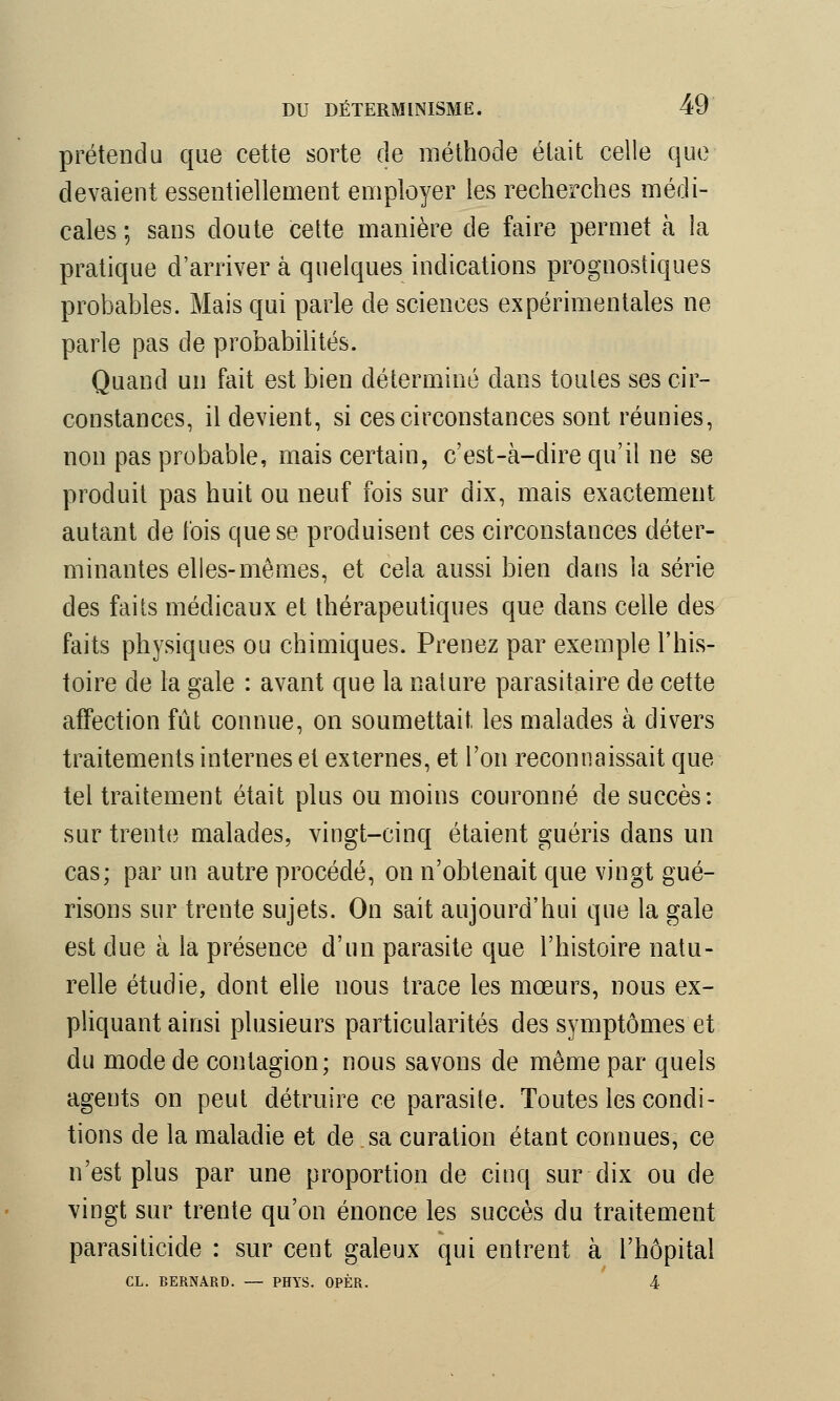 prétendu que cette sorte de méthode était celle que devaient essentiellement employer les recherches médi- cales ; sans doute cette manière de faire permet à la pratique d'arriver à quelques indications prognostiques probables. Mais qui parle de sciences expérimentales ne parle pas de probabilités. Quand un fait est bien déterminé dans toutes ses cir- constances, il devient, si ces circonstances sont réunies, non pas probable, mais certain, c'est-à-dire qu'il ne se produit pas huit ou neuf fois sur dix, mais exactement autant de t'ois que se produisent ces circonstances déter- minantes elles-mêmes, et cela aussi bien dans la série des faits médicaux et thérapeutiques que dans celle des faits physiques ou chimiques. Prenez par exemple l'his- toire de la gale : avant que la nature parasitaire de cette affection fût connue, on soumettait les malades à divers traitements internes et externes, et l'on reconnaissait que tel traitement était plus ou moins couronné de succès: sur trente malades, vingt-cinq étaient guéris dans un cas; par un autre procédé, on n'obtenait que vingt gué- risons sur trente sujets. On sait aujourd'hui que la gale est due à la présence d'un parasite que l'histoire natu- relle étudie, dont elle nous trace les mœurs, nous ex- pliquant ainsi plusieurs particularités des symptômes et du mode de contagion; nous savons de même par quels agents on peut détruire ce parasite. Toutes les condi- tions de la maladie et de sa curation étant connues, ce n'est plus par une proportion de cinq sur dix ou de vingt sur trente qu'on énonce les succès du traitement parasiticide : sur cent galeux qui entrent à l'hôpital CL. BERNARD. — PHYS. OPÈR.