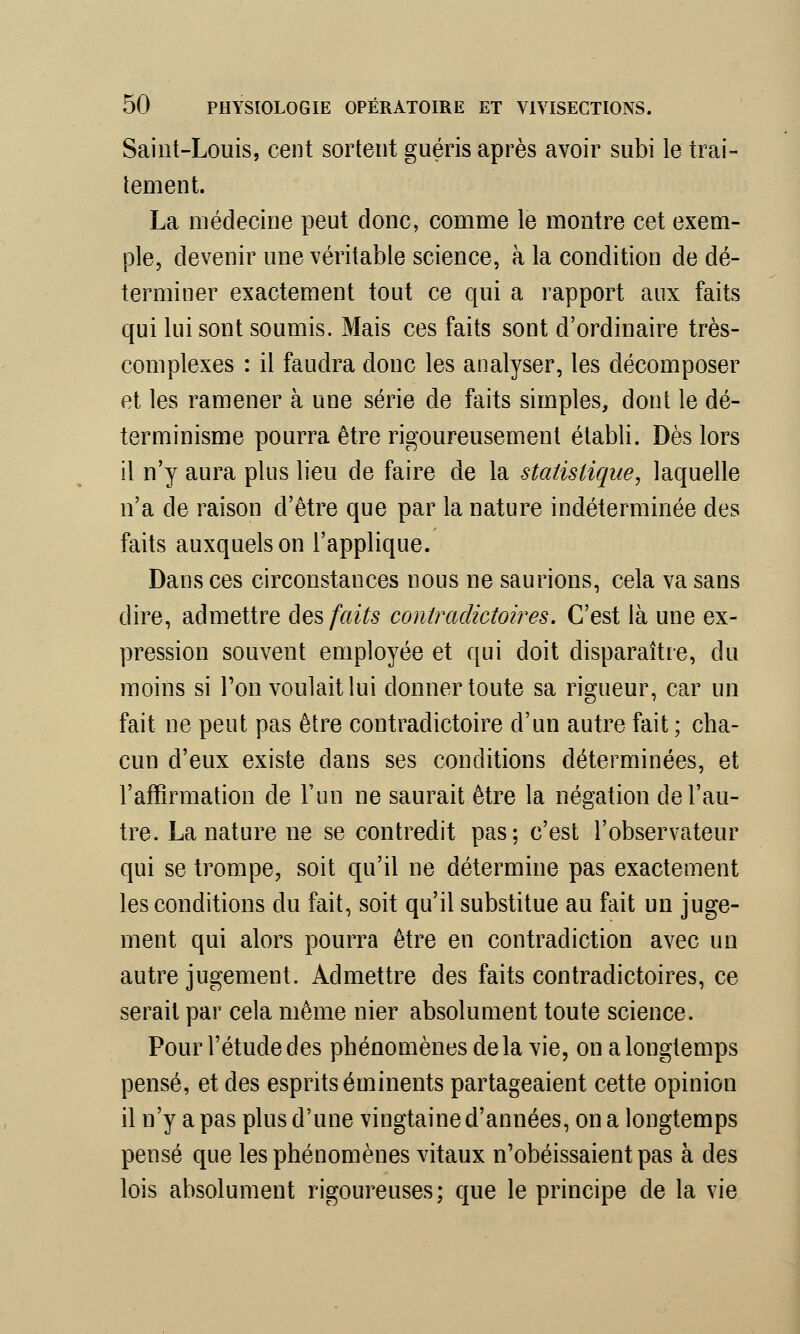 Saint-Louis, cent sortent guéris après avoir subi le trai- tement. La médecine peut donc, comme le montre cet exem- ple, devenir une véritable science, à la condition de dé- terminer exactement tout ce qui a rapport aux faits qui lui sont soumis. Mais ces faits sont d'ordinaire très- complexes : il faudra donc les analyser, les décomposer et les ramener à une série de faits simples, dont le dé- terminisme pourra être rigoureusement établi. Dès lors il n'y aura plus lieu de faire de la statistique, laquelle n'a de raison d'être que par la nature indéterminée des faits auxquels on l'applique. Dans ces circonstances nous ne saurions, cela va sans dire, admettre des faits contradictoires. C'est là une ex- pression souvent employée et qui doit disparaître, du moins si Ton voulait lui donner toute sa rigueur, car un fait ne peut pas être contradictoire d'un autre fait ; cha- cun d'eux existe dans ses conditions déterminées, et l'affirmation de l'un ne saurait être la négation de l'au- tre. La nature ne se contredit pas; c'est l'observateur qui se trompe, soit qu'il ne détermine pas exactement les conditions du fait, soit qu'il substitue au fait un juge- ment qui alors pourra être en contradiction avec un autre jugement. Admettre des faits contradictoires, ce serait par cela même nier absolument toute science. Pour l'étude des phénomènes delà vie, on a longtemps pensé, et des esprits éminents partageaient cette opinion il n'y a pas plus d'une vingtaine d'années, on a longtemps pensé que les phénomènes vitaux n'obéissaient pas à des lois absolument rigoureuses; que le principe de la vie
