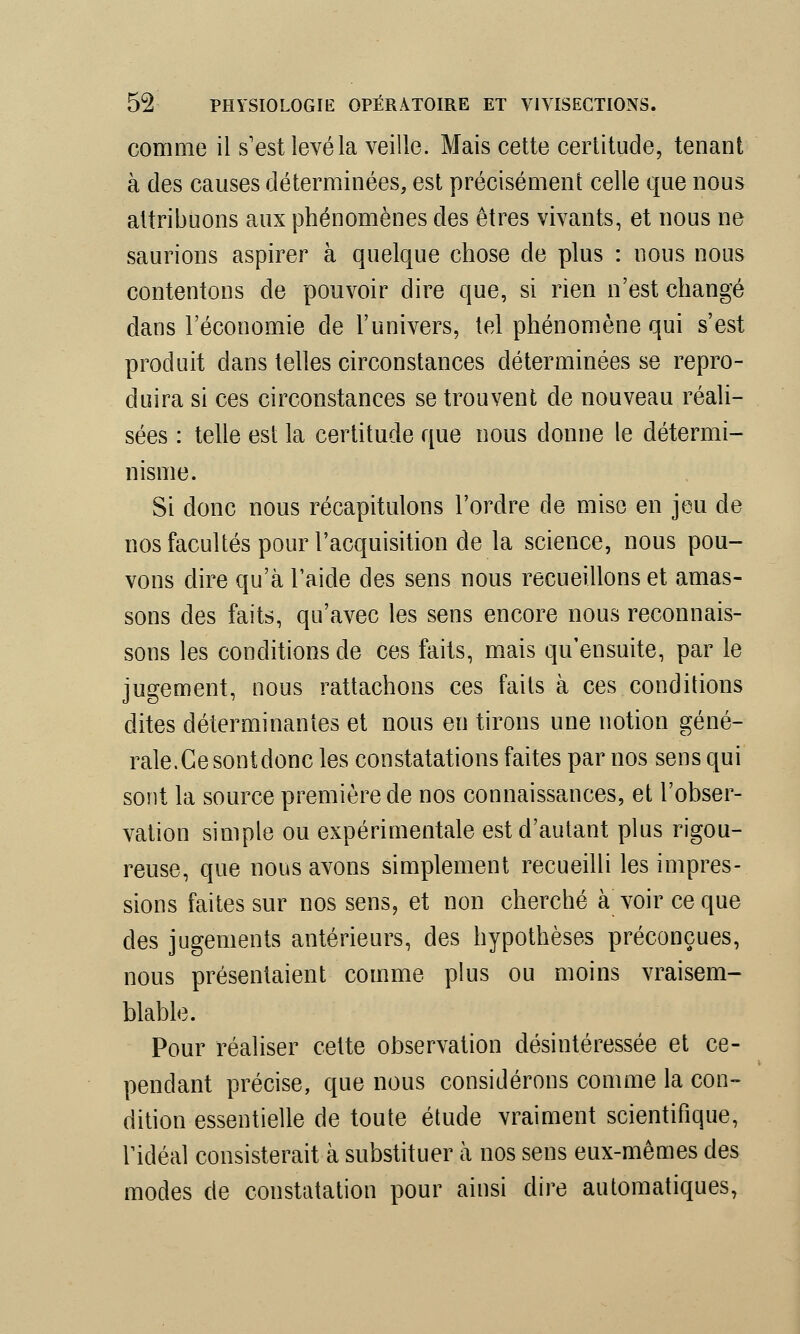 comme il s'est levé la veille. Mais cette certitude, tenant à des causes déterminées, est précisément celle que nous attribuons aux phénomènes des êtres vivants, et nous ne saurions aspirer à quelque chose de plus : nous nous contentons de pouvoir dire que, si rien n'est changé dans l'économie de l'univers, tel phénomène qui s'est produit dans telles circonstances déterminées se repro- duira si ces circonstances se trouvent de nouveau réali- sées : telle est la certitude que nous donne le détermi- nisme. Si donc nous récapitulons l'ordre de mise en jeu de nos facultés pour l'acquisition de la science, nous pou- vons dire qu'à l'aide des sens nous recueillons et amas- sons des faits, qu'avec les sens encore nous reconnais- sons les conditions de ces faits, mais qu'ensuite, par le jugement, nous rattachons ces faits à ces conditions dites déterminantes et nous en tirons une notion géné- rale. Ce sont donc les constatations faites par nos sens qui sont la source première de nos connaissances, et l'obser- vation simple ou expérimentale est d'autant plus rigou- reuse, que nous avons simplement recueilli les impres- sions faites sur nos sens, et non cherché à voir ce que des jugements antérieurs, des hypothèses préconçues, nous présentaient comme plus ou moins vraisem- blable. Pour réaliser cette observation désintéressée et ce- pendant précise, que nous considérons comme la con- dition essentielle de toute étude vraiment scientifique, l'idéal consisterait à substituer à nos sens eux-mêmes des modes de constatation pour ainsi dire automatiques,