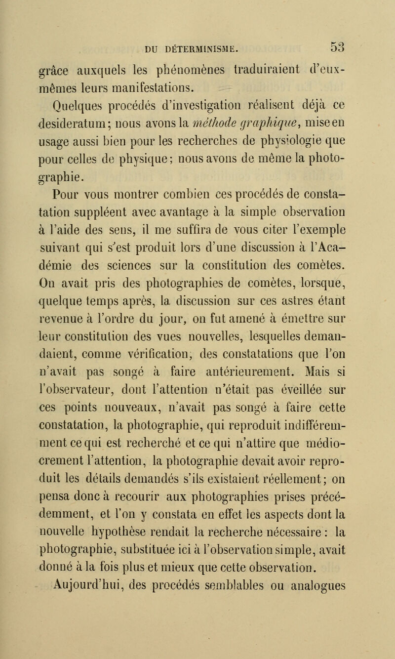 grâce auxquels les phénomènes traduiraient creux- mêmes leurs manifestations. Quelques procédés d'investigation réalisent déjà ce desideratum; nous avons la méthode graphique, mise en usage aussi bien pour les recherches de physiologie que pour celles de physique ; nous avons de même la photo- graphie. Pour vous montrer combien ces procédés de consta- tation suppléent avec avantage à la simple observation à l'aide des sens, il me suffira de vous citer l'exemple suivant qui s'est produit lors d'une discussion à l'Aca- démie des sciences sur la constitution des comètes. On avait pris des photographies de comètes, lorsque, quelque temps après, la discussion sur ces astres étant revenue à l'ordre du jour, on fut amené à émettre sur leur constitution des vues nouvelles, lesquelles deman- daient, comme vérification, des constatations que l'on n'avait pas songé à faire antérieurement. Mais si l'observateur, dont l'attention n'était pas éveillée sur ces points nouveaux, n'avait pas songé à faire cette constatation, la photographie, qui reproduit indifférem- ment ce qui est recherché et ce qui n'attire que médio- crement l'attention, la photographie devait avoir repro- duit les détails demandés s'ils existaient réellement; on pensa donc à recourir aux photographies prises précé- demment, et l'on y constata en effet les aspects dont la nouvelle hypothèse rendait la recherche nécessaire : la photographie, substituée ici à l'observation simple, avait donné à la fois plus et mieux que cette observation. Aujourd'hui, des procédés semblables ou analogues