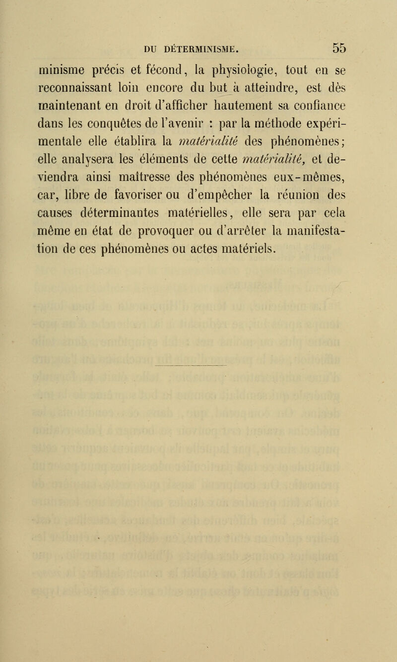 minisme précis et fécond, la physiologie, tout en se reconnaissant loin encore du but à atteindre, est dès maintenant en droit d'afficher hautement sa confiance dans les conquêtes de l'avenir : par la méthode expéri- mentale elle établira la matérialité des phénomènes; elle analysera les éléments de cette matérialité, et de- viendra ainsi maîtresse des phénomènes eux-mêmes, car, libre de favoriser ou d'empêcher la réunion des causes déterminantes matérielles, elle sera par cela même en état de provoquer ou d'arrêter la manifesta- tion de ces phénomènes ou actes matériels.