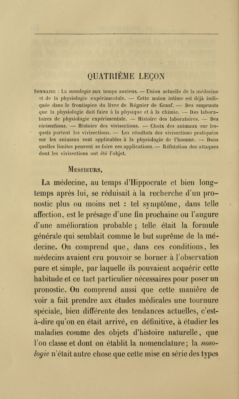 QUATRIÈME LEÇON Sommaire : La nosologie aux temps anciens. — Union actuelle de la médecine et de la physiologie expérimentale. — Cette union intime est déjà indi- quée dans le frontispice du livre de Régnier de Graaf. — Des emprunts que la physiologie doit faire à la physique et à la chimie. — Des labora- toires de physiologie expérimentale. — Histoire des laboratoires. — Des vivisections. — Histoire des vivisections. — Choix des animaux sur les- quels portent les vivisections. — Les résultats des vivisections pratiquées sur les animaux sont applicables à la physiologie de l'homme. — Dans quelles limites peuvent se faire ces applications. — Réfutation des attaques dont les vivisections ont été l'objet. Messieurs, La médecine, au temps cTHippocrate et bien long- temps après lui, se réduisait à la recherche d'un pro- nostic plus ou moins net : tel symptôme, dans telle affection, est le présage d'une fin prochaine ou l'augure d'une amélioration probable ; telle était la formule générale qui semblait comme le but suprême de la mé- decine. On comprend que, dans ces conditions, les médecins avaient cru pouvoir se borner à l'observation pure et simple, par laquelle ils pouvaient acquérir cette habitude et ce tact particulier nécessaires pour poser un pronostic. On comprend aussi que cette manière de voir a fait prendre aux études médicales une tournure spéciale, bien différente des tendances actuelles, c'est- à-dire qu'on en était arrivé, en définitive, à étudier les maladies comme des objets d'histoire naturelle, que l'on classe et dont on établit la nomenclature; la noso- logie n'était autre chose que cette mise en série des types