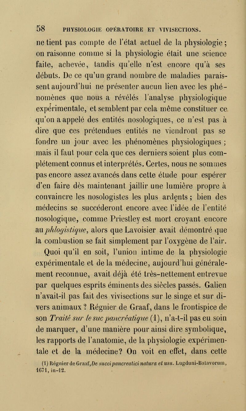 ne tient pas compte de l'état actuel de la physiologie ; on raisonne comme si la physiologie était une science faite, achevée, tandis qu'elle n'est encore qu'à ses débuts. De ce qu'un grand nombre de maladies parais- sent aujourd'hui ne présenter aucun lien avec les phé- nomènes que nous a révélés l'analyse physiologique expérimentale, et semblent par cela même constituer ce. qu'on a appelé des entités nosologiques, ce n'est pas à dire que ces prétendues entités ne viendront pas se fondre un jour avec les phénomènes physiologiques ; mais il faut pour cela que ces derniers soient plus com- plètement connus et interprétés. Certes, nous ne sommes pas encore assez avancés dans cette étude pour espérer d'en faire dès maintenant jaillir une lumière propre à convaincre les nosologistes les plus ardents ; bien des médecins se succéderont encore avec l'idée de l'entité nosologique, comme Priestley est mort croyant encore &x\phlogistique, alors que Lavoisier avait démontré que la combustion se fait simplement par l'oxygène de Pair. Quoi qu'il en soit, l'union intime de la physiologie expérimentale et delà médecine, aujourd'hui générale- ment reconnue, avait déjà été très-nettement entrevue par quelques esprits éminents des siècles passés. Galien n'avait-il pas fait des vivisections sur le singe et sur di- vers animaux ? Régnier de Graaf, dans le frontispice de son Traité sur le suc pancréatique (1), n'a-t-il pas eu soin de marquer, d'une manière pour ainsi dire symbolique, les rapports de l'anatomie, de la physiologie expérimen- tale et de la médecine? On voit en effet, dans cette (1) Régnier de Graaf,De succipancreatici naturel et usu. Lugduni-Balavorum, 1671,in-12.