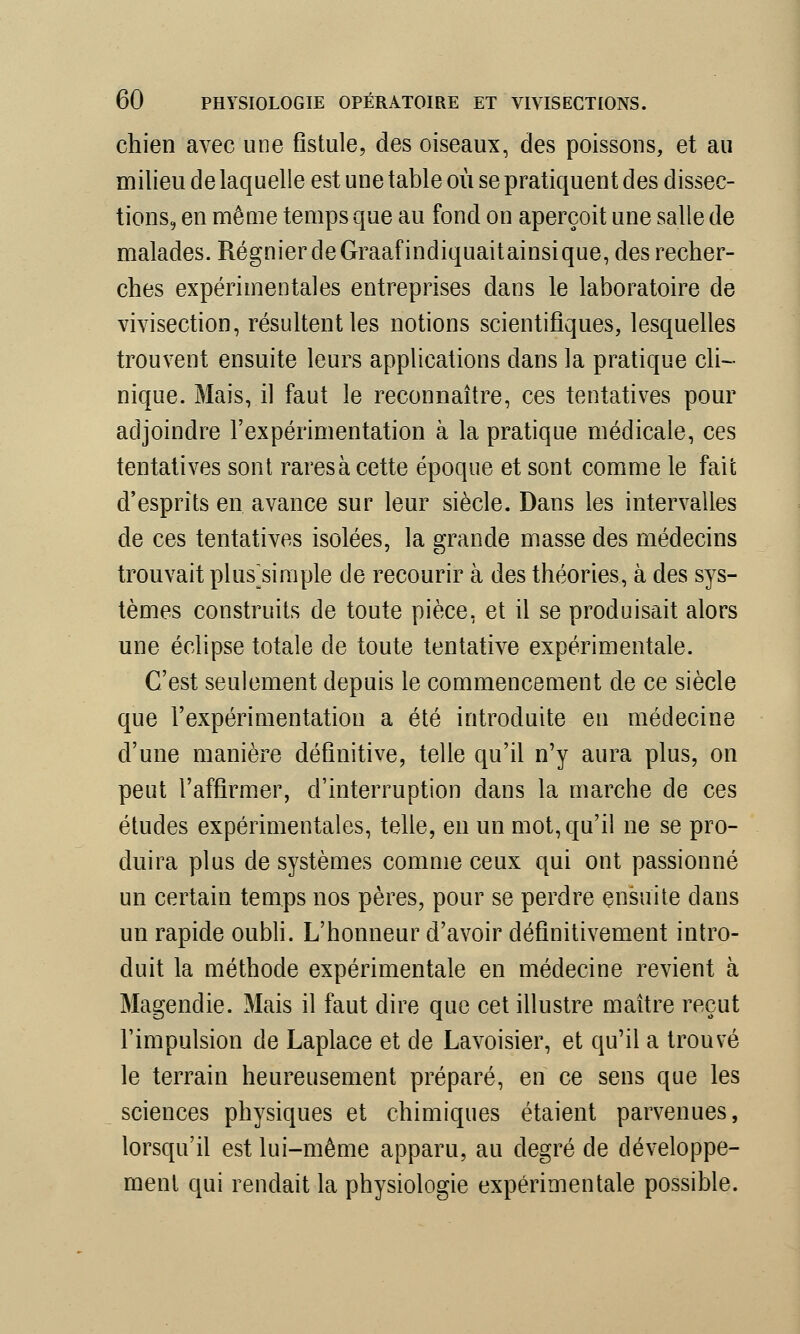 chien avec une fistule, des oiseaux, des poissons, et au milieu de laquelle est une table où se pratiquent des dissec- tions, en même temps que au fond on aperçoit une salle de malades. Régnier de Graafindiquaitainsique, des recher- ches expérimentales entreprises dans le laboratoire de vivisection, résultent les notions scientifiques, lesquelles trouvent ensuite leurs applications dans la pratique cli- nique. Mais, il faut le reconnaître, ces tentatives pour adjoindre l'expérimentation à la pratique médicale, ces tentatives sont rares à cette époque et sont comme le fait d'esprits en avance sur leur siècle. Dans les intervalles de ces tentatives isolées, la grande masse des médecins trouvait plusjsimple de recourir à des théories, à des sys- tèmes construits de toute pièce, et il se produisait alors une éclipse totale de toute tentative expérimentale. C'est seulement depuis le commencement de ce siècle que l'expérimentation a été introduite en médecine d'une manière définitive, telle qu'il n'y aura plus, on peut l'affirmer, d'interruption dans la marche de ces études expérimentales, telle, en un mot, qu'il ne se pro- duira plus de systèmes comme ceux qui ont passionné un certain temps nos pères, pour se perdre ensuite dans un rapide oubli. L'honneur d'avoir définitivement intro- duit la méthode expérimentale en médecine revient à Magendie. Mais il faut dire que cet illustre maître reçut l'impulsion de Laplace et de Lavoisier, et qu'il a trouvé le terrain heureusement préparé, en ce sens que les sciences physiques et chimiques étaient parvenues, lorsqu'il est lui-même apparu, au degré de développe- ment qui rendait la physiologie expérimentale possible.