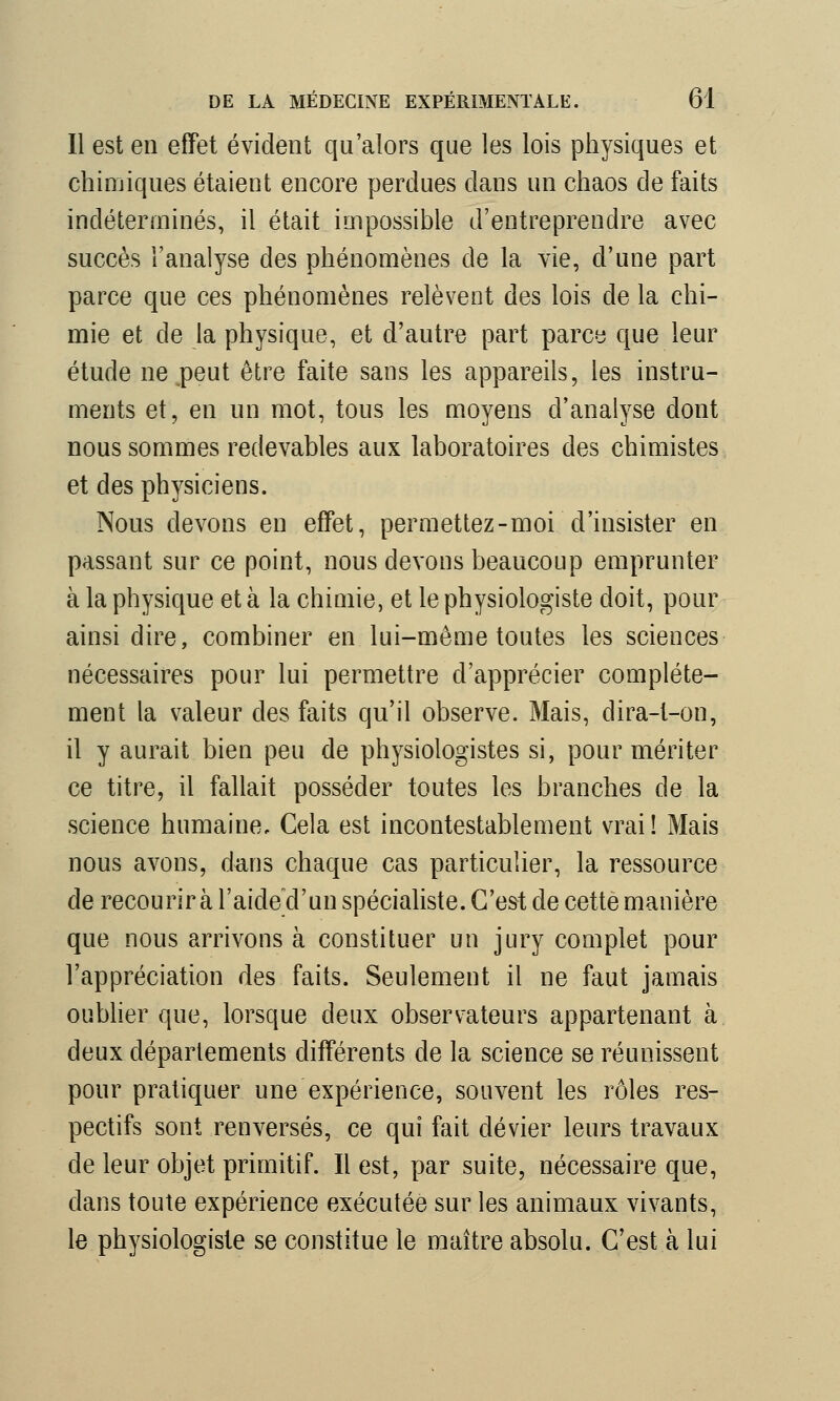 Il est en effet évident qu'alors que les lois physiques et chimiques étaient encore perdues dans un chaos de faits indéterminés, il était impossible d'entreprendre avec succès l'analyse des phénomènes de la vie, d'une part parce que ces phénomènes relèvent des lois de la chi- mie et de la physique, et d'autre part parce que leur étude ne peut être faite sans les appareils, les instru- ments et, en un mot, tous les moyens d'analyse dont nous sommes redevables aux laboratoires des chimistes et des physiciens. Nous devons en effet, permettez-moi d'insister en passant sur ce point, nous devons beaucoup emprunter à la physique et à la chimie, et le physiologiste doit, pour ainsi dire, combiner en lui-même toutes les sciences nécessaires pour lui permettre d'apprécier complète- ment la valeur des faits qu'il observe. Mais, dira-t-on, il y aurait bien peu de physiologistes si, pour mériter ce titre, il fallait posséder toutes les branches de la science humaine. Cela est incontestablement vrai! Mais nous avons, dans chaque cas particulier, la ressource de recourir à l'aide d'un spécialiste. C'est de cette manière que nous arrivons à constituer un jury complet pour l'appréciation des faits. Seulement il ne faut jamais oublier que, lorsque deux observateurs appartenant à deux départements différents de la science se réunissent pour pratiquer une expérience, souvent les rôles res- pectifs sont renversés, ce qui fait dévier leurs travaux de leur objet primitif. Il est, par suite, nécessaire que, dans toute expérience exécutée sur les animaux vivants, le physiologiste se constitue le maître absolu. C'est à lui
