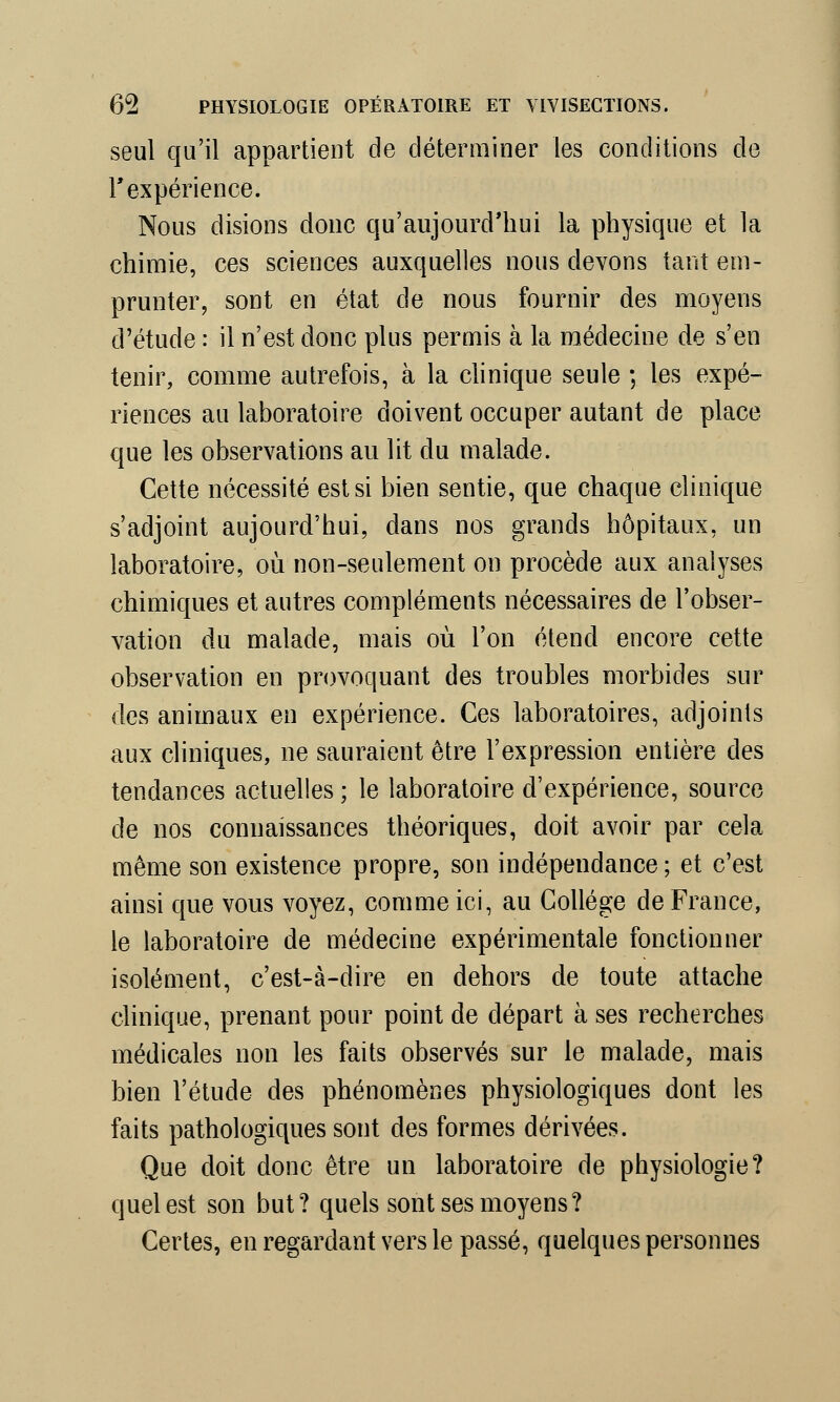 seul qu'il appartient de déterminer les conditions de T expérience. Nous disions donc qu'aujourd'hui la physique et la chimie, ces sciences auxquelles nous devons tant em- prunter, sont en état de nous fournir des moyens d'étude : il n'est donc plus permis à la médecine de s'en tenir, comme autrefois, à la clinique seule ; les expé- riences au laboratoire doivent occuper autant de place que les observations au lit du malade. Cette nécessité est si bien sentie, que chaque clinique s'adjoint aujourd'hui, dans nos grands hôpitaux, un laboratoire, où non-seulement on procède aux analyses chimiques et autres compléments nécessaires de l'obser- vation du malade, mais où l'on étend encore cette observation en provoquant des troubles morbides sur des animaux en expérience. Ces laboratoires, adjoints aux cliniques, ne sauraient être l'expression entière des tendances actuelles ; le laboratoire d'expérience, source de nos connaissances théoriques, doit avoir par cela même son existence propre, son indépendance ; et c'est ainsi que vous voyez, comme ici, au Collège de France, le laboratoire de médecine expérimentale fonctionner isolément, c'est-à-dire en dehors de toute attache clinique, prenant pour point de départ à ses recherches médicales non les faits observés sur le malade, mais bien l'étude des phénomènes physiologiques dont les faits pathologiques sont des formes dérivées. Que doit donc être un laboratoire de physiologie? quel est son but? quels sont ses moyens? Certes, en regardant vers le passé, quelques personnes