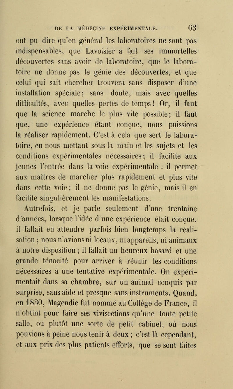 ont pu dire qu'en général les laboratoires ne sont pas indispensables, que Lavoisier a fait ses immortelles découvertes sans avoir de laboratoire, que le labora- toire ne donne pas le génie des découvertes, et que celui qui sait chercher trouvera sans disposer d'une installation spéciale; sans doute, mais avec quelles difficultés, avec quelles pertes de temps ! Or, il faut que la science marche le plus vite possible; il faut que, une expérience étant conçue, nous puissions la réaliser rapidement. C'est à cela que sert le labora- toire, en nous mettant sous la main et les sujets et les conditions expérimentales nécessaires; il facilite aux jeunes l'entrée dans la voie expérimentale : il permet aux maîtres de marcher plus rapidement et plus vite dans cette voie ; il ne donne pas le génie, mais il en facilite singulièrement les manifestations. Autrefois, et je parle seulement d'une trentaine d'années, lorsque l'idée d'une expérience était conçue, il fallait en attendre parfois bien longtemps la réali- sation ; nous n'avions ni locaux, ni appareils, ni animaux à notre disposition ; il fallait un heureux hasard et une grande ténacité pour arriver à réunir les conditions nécessaires à une tentative expérimentale. On expéri- mentait dans sa chambre, sur un animal conquis par surprise, sans aide et presque sans instruments. Quand, en 1830, Magendie fut nommé au Collège de France, il n'obtint pour faire ses vivisections qu'une toute petite salle, ou plutôt une sorte de petit cabinet, où nous pouvions à peine nous tenir à deux ; c'est là cependant, et aux prix des plus patients efforts, que se sont faites