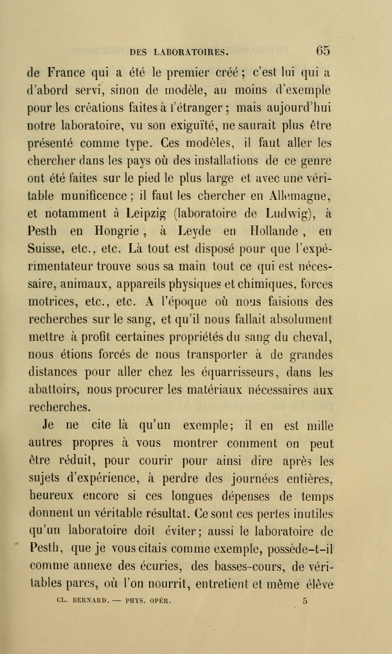 de France qui a été le premier créé ; c'est lui qui a d'abord servi, sinon de modèle, au moins d'exemple pour les créations faites à l'étranger ; mais aujourd'hui notre laboratoire, vu son exiguïté, ne saurait plus être présenté comme type. Ces modèles, il faut, aller les chercher dans les pays où des installations de ce genre ont été faites sur le pied le plus large et avec une véri- table munificence ; il faut les chercher en Allemagne, et notamment à Leipzig (laboratoire de Luclwig), à Pesth en Hongrie, à Leyde en Hollande , en Suisse, etc., etc. Là tout est disposé pour que l'expé- rimentateur trouve sous sa main tout ce qui est néces- saire, animaux, appareils physiques et chimiques, forces motrices, etc., etc. A l'époque où nous faisions des recherches sur le sang, et qu'il nous fallait absolument mettre à profit certaines propriétés du sang du cheval, nous étions forcés de nous transporter à de grandes distances pour aller chez les équarrisseurs, dans les abattoirs, nous procurer les matériaux nécessaires aux recherches. Je ne cite là qu'un exemple; il en est mille autres propres à vous montrer comment on peut être réduit, pour courir pour ainsi dire après les sujets d'expérience, à perdre des journées entières, heureux encore si ces longues dépenses de temps donnent un véritable résultat. Ce sont ces pertes inutiles qu'un laboratoire doit éviter; aussi le laboratoire de Pesth, que je vous citais comme exemple, possède-t-il comme annexe des écuries, des basses-cours, de véri- tables parcs, où l'on nourrit, entretient et même élève CL. BERNARD. — PHYS. OPÉR. 5