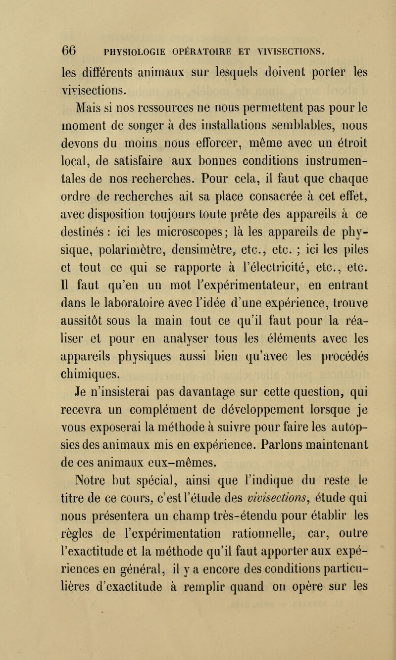 les différents animaux sur lesquels doivent porter les vivisections. Mais si nos ressources ne nous permettent pas pour le moment de songer à des installations semblables, nous devons du moins nous efforcer, même avec un étroit local, de satisfaire aux bonnes conditions instrumen- tales de nos recherches. Pour cela, il faut que chaque ordre de recherches ait sa place consacrée à cet effet, avec disposition toujours toute prête des appareils à ce destinés : ici les microscopes ; là les appareils de phy- sique, polarimètre, densimètre^ etc., etc. ; ici les piles et tout ce qui se rapporte à l'électricité, etc., etc. Il faut qu'en un mot l'expérimentateur, en entrant dans le laboratoire avec l'idée d'une expérience, trouve aussitôt sous la main tout ce qu'il faut pour la réa- liser et pour en analyser tous les éléments avec les appareils physiques aussi bien qu'avec les procédés chimiques. Je n'insisterai pas davantage sur cette question, qui recevra un complément de développement lorsque je vous exposerai la méthode à suivre pour faire les autop- sies des animaux mis en expérience. Parlons maintenant de ces animaux eux-mêmes. Notre but spécial, ainsi que l'indique du reste le titre de ce cours, c'est l'étude des vivisections, étude qui nous présentera un champ très-étendu pour établir les règles de l'expérimentation rationnelle, car, outre l'exactitude et la méthode qu'il faut apporter aux expé- riences en général, il y a encore des conditions particu- lières d'exactitude à remplir quand on opère sur les