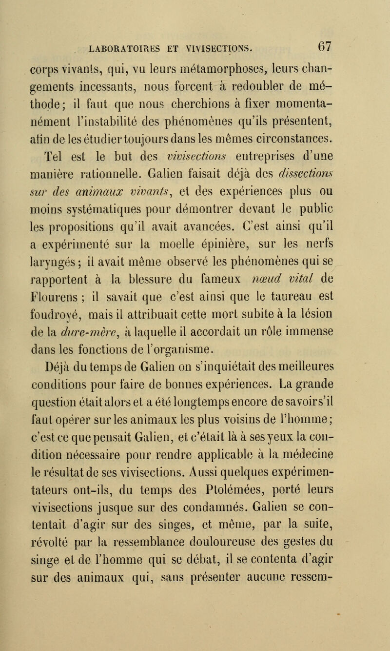 corps vivants, qui, vu leurs métamorphoses, leurs chan- gements incessants, nous forcent à redoubler de mé- thode; il faut que nous cherchions à fixer momenta- nément l'instabilité des phénomènes qu'ils présentent, alin de les étudier toujours dans les mêmes circonstances. Tel est le but des vivisections entreprises d'une manière rationnelle. Galien faisait déjà des dissections sur des animaux vivants, et des expériences plus ou moins systématiques pour démontrer devant le public les propositions qu'il avait avancées. C'est ainsi qu'il a expérimenté sur la moelle épinière, sur les nerfs laryngés ; il avait même observé les phénomènes qui se rapportent à la blessure du fameux nœud vital de Flourens ; il savait que c'est ainsi que le taureau est foudroyé, mais il attribuait cette mort subite à la lésion de la dure-mère, à laquelle il accordait un rôle immense dans les fonctions de l'organisme. Déjà du temps de Galien on s'inquiétait des meilleures conditions pour faire de bonnes expériences. La grande question était alors et a été longtemps encore de savoirs'il faut opérer sur les animaux les plus voisins de l'homme; c'est ce que pensait Galien, et c'était là à ses yeux la con- dition nécessaire pour rendre applicable à la médecine le résultat de ses vivisections. Aussi quelques expérimen- tateurs ont-ils, du temps des Ptolémées, porté leurs vivisections jusque sur des condamnés. Galien se con- tentait d'agir sur des singes, et même, par la suite, révolté par la ressemblance douloureuse des gestes du singe et de l'homme qui se débat, il se contenta d'agir sur des animaux qui, sans présenter aucune ressem-