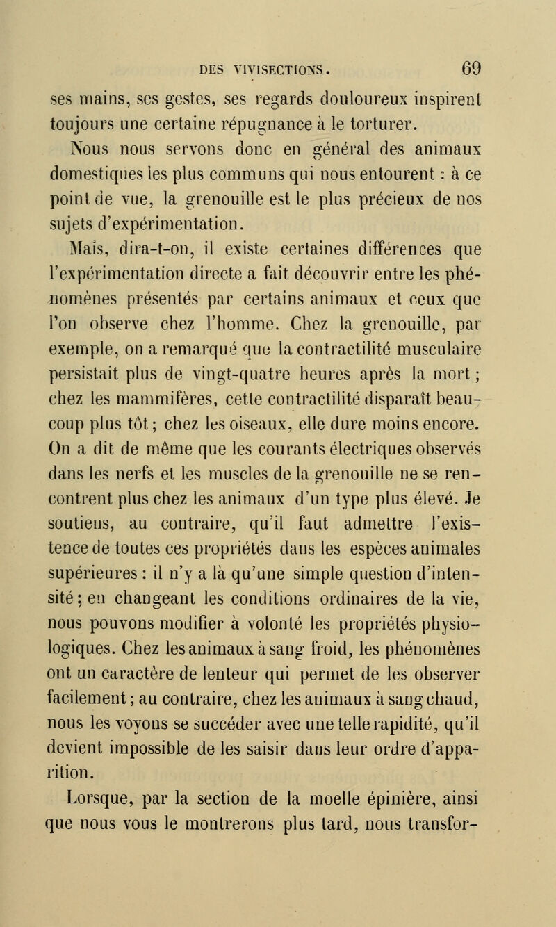 ses mains, ses gestes, ses regards douloureux inspirent toujours une certaine répugnance à le torturer. Nous nous servons donc en général des animaux domestiques les plus communs qui nous entourent : à ce point de vue, la grenouille est le plus précieux de nos sujets d'expérimentation. Mais, dira-t-on, il existe certaines différences que l'expérimentation directe a fait découvrir entre les phé- nomènes présentés par certains animaux et ceux que l'on observe chez l'homme. Chez la grenouille, par exemple, on a remarqué que lacontractilité musculaire persistait plus de vingt-quatre heures après la mort ; chez les mammifères, cette contractilité disparaît beau- coup plus tôt ; chez les oiseaux, elle dure moins encore. On a dit de même que les courants électriques observés dans les nerfs et les muscles de la Grenouille ne se ren- contrent plus chez les animaux d'un type plus élevé. Je soutiens, au contraire, qu'il faut admettre l'exis- tence de toutes ces propriétés dans les espèces animales supérieures : il n'y a là qu'une simple question d'inten- sité; en changeant les conditions ordinaires de la vie, nous pouvons modifier à volonté les propriétés physio- logiques. Chez les animaux à sang froid, les phénomènes ont un caractère de lenteur qui permet de les observer facilement ; au contraire, chez les animaux à sang chaud, nous les voyons se succéder avec une telle rapidité, qu'il devient impossible de les saisir dans leur ordre d'appa- rition. Lorsque, par la section de la moelle épinière, ainsi que nous vous le montrerons plus tard, nous transfor-