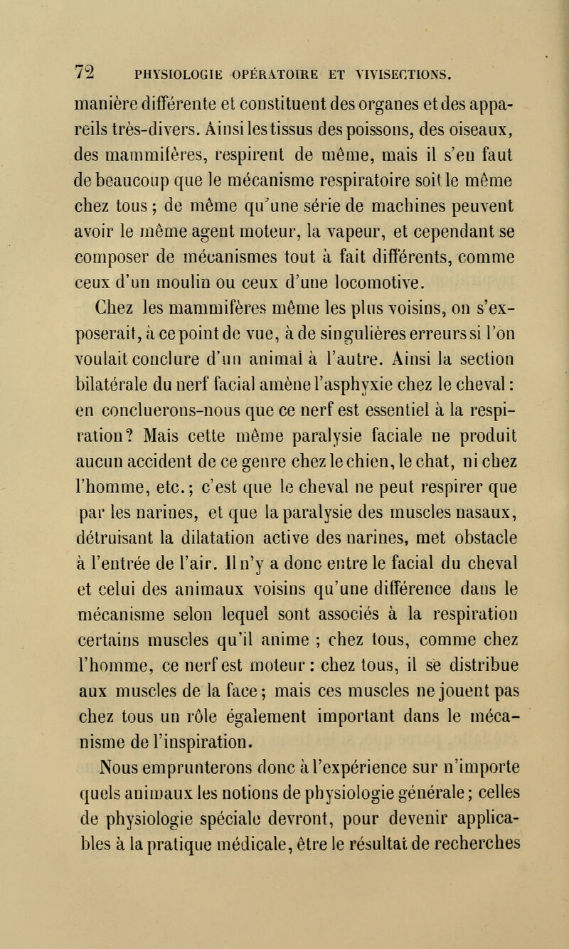 manière différente et constituent des organes et des appa- reils très-divers. Ainsi les tissus des poissons, des oiseaux, des mammifères, respirent de même, mais il s'en faut de beaucoup que le mécanisme respiratoire soit le même chez tous ; de même qu'une série de machines peuvent avoir le même agent moteur, la vapeur, et cependant se composer de mécanismes tout à fait différents, comme ceux d'un moulin ou ceux d'une locomotive. Chez les mammifères même les plus voisins, on s'ex- poserait, à ce point de vue, à de singulières erreurs si l'on voulait conclure d'un animal à l'autre. Ainsi la section bilatérale du nerf facial amène l'asphyxie chez le cheval : en concluerons-nous que ce nerf est essentiel à la respi- ration? Mais cette même paralysie faciale ne produit aucun accident de ce genre chez le chien, le chat, ni chez l'homme, etc.; c'est que le cheval ne peut respirer que par les narines, et que la paralysie des muscles nasaux, détruisant la dilatation active des narines, met obstacle à l'entrée de l'air. Il n'y a donc entre le facial du cheval et celui des animaux voisins qu'une différence dans le mécanisme selon lequel sont associés à la respiration certains muscles qu'il anime ; chez tous, comme chez l'homme, ce nerf est moteur: chez tous, il se distribue aux muscles de la face; mais ces muscles ne jouent pas chez tous un rôle également important dans le méca- nisme de l'inspiration. Nous emprunterons donc à l'expérience sur n'importe quels animaux les notions de physiologie générale ; celles de physiologie spéciale devront, pour devenir applica- bles à la pratique médicale, être le résultat de recherches