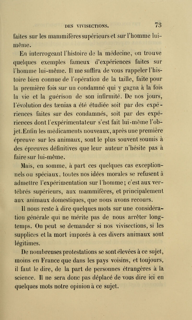 faites sur les mammifères supérieurs et sur l'homme lui- même. En interrogeant l'histoire de la médecine, on trouve quelques exemples fameux d'expériences faites sur l'homme lui-même. Il me suffira de vous rappeler l'his- toire bien connue de l'opération de la taille, faite pour la première fois sur un condamné qui y gagna à la fois la vie et la guérison de son infirmité. De nos jours, l'évolution des taenias a été étudiée soit par des expé- riences faites sur des condamnés, soit par des expé- riences dont l'expérimentateur s'est fait lui-même l'ob- jet.Enfin les médicaments nouveaux, après une première épreuve sur les animaux, sont le plus souvent soumis à des épreuves définitives que leur auteur n'hésite pas à faire sur lui-même. Mais, en somme, à part ces quelques cas exception- nels ou spéciaux, toutes nos idées morales se refusent à admettre l'expérimentation sur l'homme; c'est aux ver- tébrés supérieurs, aux mammifères, et principalement aux animaux domestiques, que nous avons recours. Il nous reste à dire quelques mots sur une considéra- tion générale qui ne mérite pas de nous arrêter long- temps. On peut se demander si nos vivisections, si les supplices et la mort imposés à ces divers animaux sont légitimes. De nombreuses protestations se sont élevées à ce sujet, moins en France que dans les pays voisins, et toujours, il faut le dire, de la part de personnes étrangères à la science. Il ne sera donc pas déplacé de vous dire ici en quelques mots notre opinion à ce sujet.