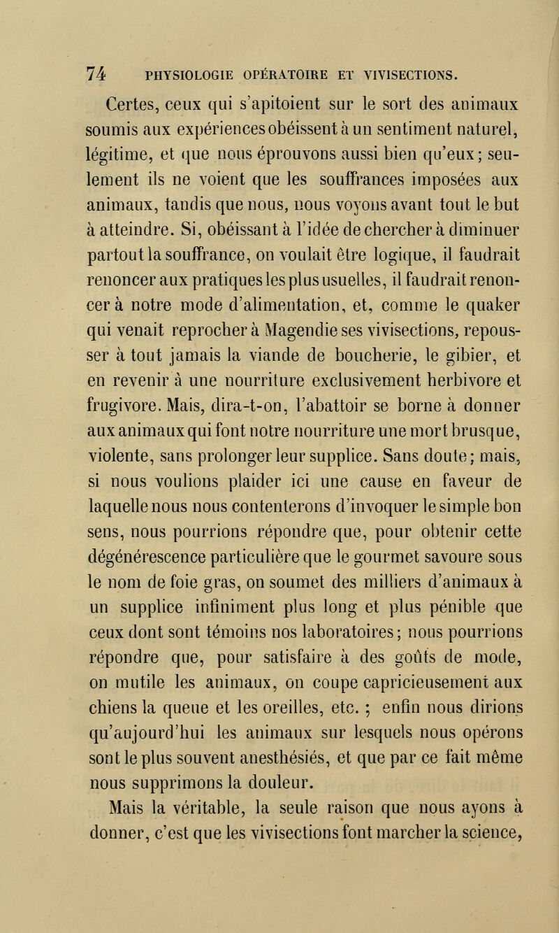 Certes, ceux qui s'apitoient sur le sort des animaux soumis aux expériences obéissent à un sentiment naturel, légitime, et que nous éprouvons aussi bien qu'eux ; seu- lement ils ne voient que les souffrances imposées aux animaux, tandis que nous, nous voyons avant tout le but à atteindre. Si, obéissant à l'idée de chercher à diminuer partout la souffrance, on voulait être logique, il faudrait renoncer aux pratiques les plus usuelles, il faudrait renon- cer à notre mode d'alimentation, et, comme le quaker qui venait reprocher à Magendie ses vivisections, repous- ser à tout jamais la viande de boucherie, le gibier, et en revenir à une nourriture exclusivement herbivore et frugivore. Mais, dira-t-on, l'abattoir se borne à donner aux animaux qui font notre nourriture une mort brusque, violente, sans prolonger leur supplice. Sans cloute; mais, si nous voulions plaider ici une cause en faveur de laquelle nous nous contenterons d'invoquer le simple bon sens, nous pourrions répondre que, pour obtenir cette dégénérescence particulière que le gourmet savoure sous le nom de foie gras, on soumet des milliers d'animaux à un supplice infiniment plus long et plus pénible que ceux dont sont témoins nos laboratoires ; nous pourrions répondre que, pour satisfaire à des goûts de mode, on mutile les animaux, on coupe capricieusement aux chiens la queue et les oreilles, etc. ; enfin nous dirions qu'aujourd'hui les animaux sur lesquels nous opérons sont le plus souvent anesthésiés, et que par ce fait même nous supprimons la douleur. Mais la véritable, la seule raison que nous ayons à donner, c'est que les vivisections font marcher la science,