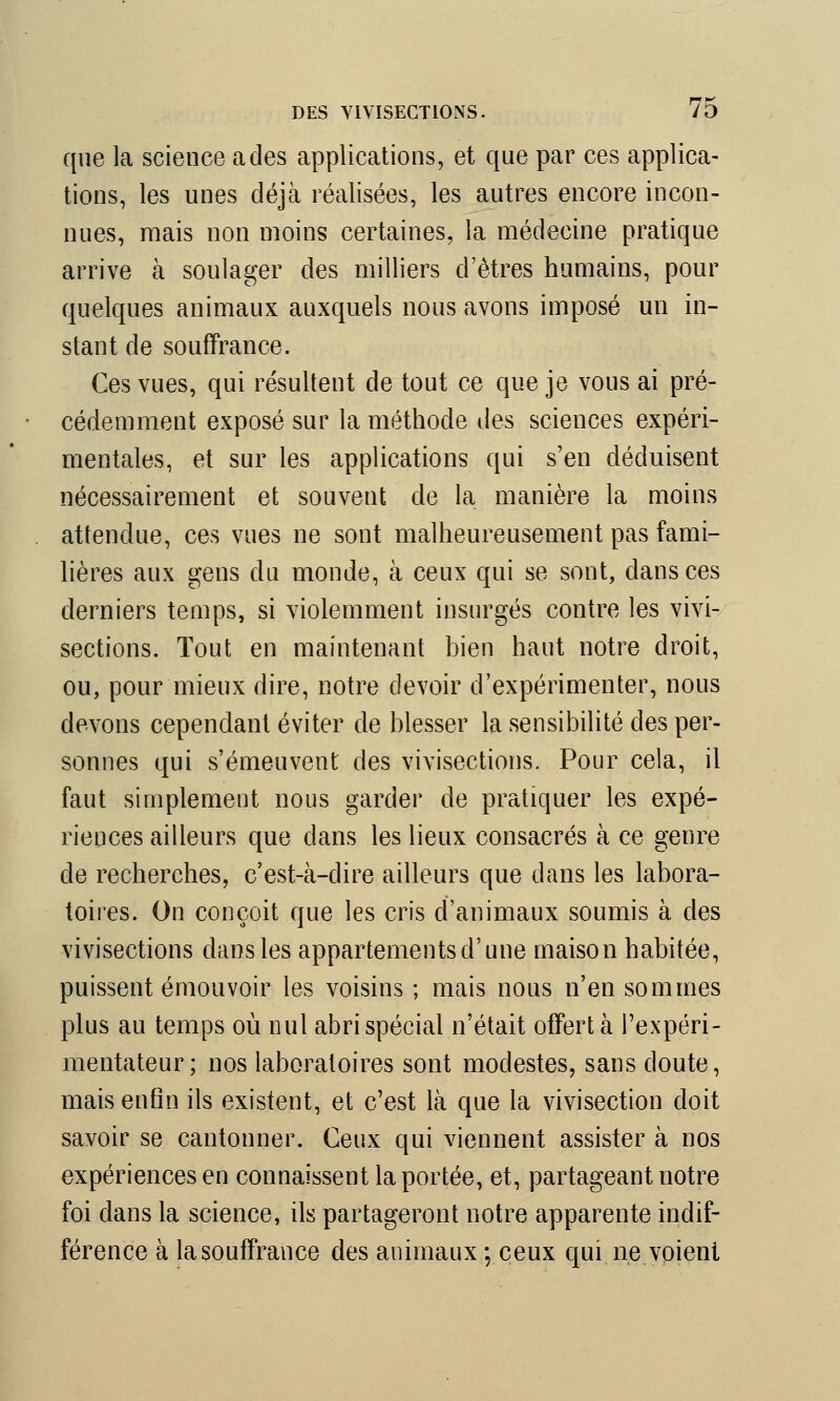que la science a des applications, et que par ces applica- tions, les unes déjà réalisées, les autres encore incon- nues, mais non moins certaines, la médecine pratique arrive à soulager des milliers d'êtres humains, pour quelques animaux auxquels nous avons imposé un in- stant de souffrance. Ces vues, qui résultent de tout ce que je vous ai pré- cédemment exposé sur la méthode des sciences expéri- mentales, et sur les applications qui s'en déduisent nécessairement et souvent de la manière la moins attendue, ces vues ne sont malheureusement pas fami- lières aux gens du monde, à ceux qui se sont, dans ces derniers temps, si violemment insurgés contre les vivi- sections. Tout en maintenant bien haut notre droit, ou, pour mieux dire, notre devoir d'expérimenter, nous devons cependant éviter de blesser la sensibilité des per- sonnes qui s'émeuvent des vivisections. Pour cela, il faut simplement nous garder de pratiquer les expé- riences ailleurs que dans les lieux consacrés à ce genre de recherches, c'est-à-dire ailleurs que dans les labora- toires. On conçoit que les cris d'animaux soumis à des vivisections dans les appartements d'une maison habitée, puissent émouvoir les voisins; mais nous n'en sommes plus au temps où nul abri spécial n'était offert à l'expéri- mentateur; nos laboratoires sont modestes, sans doute, mais enfin ils existent, et c'est là que la vivisection doit savoir se cantonner. Ceux qui viennent assister à nos expériences en connaissent la portée, et, partageant notre foi dans la science, ils partageront notre apparente indif- férence à la souffrance des animaux ; ceux qui ne voient