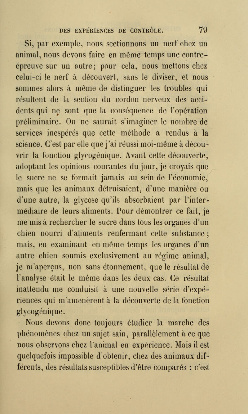 Si, par exemple, nous sectionnons un nerf chez un animal, nous devons faire en même temps une contre- épreuve sur un autre; pour cela, nous mettons chez celui-ci le nerf à découvert, sans le diviser, et nous sommes alors à même de distinguer les troubles qui résultent de la section du cordon nerveux des acci- dents qui ne sont que la conséquence de l'opération préliminaire. On ne saurait s'imaginer le nombre de services inespérés que cette méthode a rendus à la science. C'est par elle que j'ai réussi moi-même à décou- vrir la fonction glyeogénique. Avant cette découverte, adoptant les opinions courantes du jour, je croyais que le sucre ne se formait jamais au sein de l'économie, mais que les animaux détruisaient, d'une manière ou d'une autre, la glycose qu'ils absorbaient par l'inter- médiaire de leurs aliments. Pour démontrer ce fait, je me mis à rechercher le sucre dans tous les organes d'un chien nourri d'aliments renfermant cette substance ; mais, en examinant en même temps les organes d'un autre chien soumis exclusivement au régime animal, je m'aperçus, non sans étonnement, que le résultat de l'analyse était le même dans les deux cas. Ce résultat inattendu me conduisit à une nouvelle série d'expé- riences qui m'amenèrent à la découverte de la fonction glyeogénique. Nous devons donc toujours étudier la marche des phénomènes chez un sujet sain, parallèlement à ce que nous observons chez l'animal en expérience. Mais il est quelquefois impossible d'obtenir, chez des animaux dif- férents, des résultats susceptibles d'être comparés : c'est