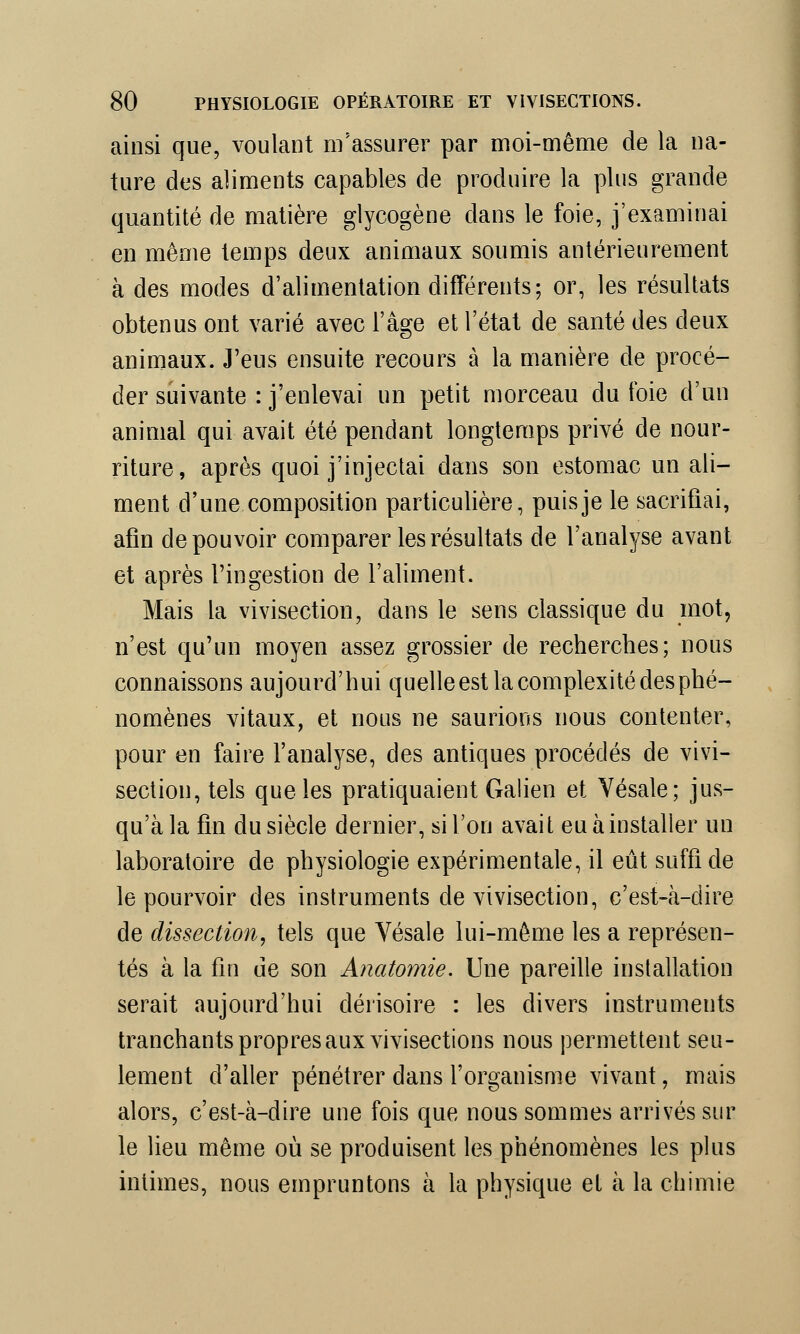 ainsi que, voulant m'assurer par moi-même de la na- ture des aliments capables de produire la plus grande quantité de matière glycogène dans le foie, j'examinai en même temps deux animaux soumis antérieurement à des modes d'alimentation différents; or, les résultats obtenus ont varié avec l'âge et l'état de santé des deux animaux. J'eus ensuite recours à la manière de procé- der suivante : j'enlevai un petit morceau du foie d'un animal qui avait été pendant longtemps privé de nour- riture , après quoi j'injectai dans son estomac un ali- ment d'une composition particulière, puis je le sacrifiai, afin de pouvoir comparer les résultats de l'analyse avant et après l'ingestion de l'aliment. Mais la vivisection, dans le sens classique du mot, n'est qu'un moyen assez grossier de recherches; nous connaissons aujourd'hui quelle est la complexité des phé- nomènes vitaux, et nous ne saurions nous contenter, pour en faire l'analyse, des antiques procédés de vivi- section, tels que les pratiquaient Galien et Vésale; jus- qu'à la fin du siècle dernier, si l'on avait eu à installer un laboratoire de physiologie expérimentale, il eût suffi de le pourvoir des instruments de vivisection, c'est-à-dire de dissection, tels que Vésale lui-même les a représen- tés à la fin de son Anatomie. Une pareille installation serait aujourd'hui dérisoire : les divers instruments tranchants propres aux vivisections nous permettent seu- lement d'aller pénétrer dans l'organisme vivant, mais alors, c'est-à-dire une fois que nous sommes arrivés sur le lieu même où se produisent les phénomènes les plus intimes, nous empruntons à la physique et à la chimie
