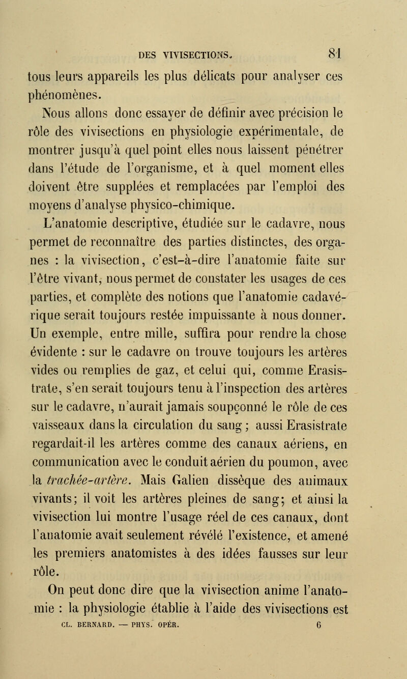 tous leurs appareils les plus délicats pour analyser ces phénomènes. Nous allons donc essayer de définir avec précision le rôle des vivisections en physiologie expérimentale, de montrer jusqu'à quel point elles nous laissent pénétrer dans l'étude de l'organisme, et à quel moment elles doivent être supplées et remplacées par l'emploi des moyens d'analyse physico-chimique. L'anatomie descriptive, étudiée sur le cadavre, nous permet de reconnaître des parties distinctes, des orga- nes : la vivisection, c'est-à-dire l'anatomie faite sur l'être vivant, nous permet de constater les usages de ces parties, et complète des notions que l'anatomie cadavé- rique serait toujours restée impuissante à nous donner. Un exemple, entre mille, suffira pour rendre la chose évidente : sur le cadavre on trouve toujours les artères vides ou remplies de gaz, et celui qui, comme Erasis- trate, s'en serait toujours tenu à l'inspection des artères sur le cadavre, n'aurait jamais soupçonné le rôle de ces vaisseaux dans la circulation du sang ; aussi Erasistrate regardait-il les artères comme des canaux aériens, en communication avec le conduit aérien du poumon, avec la trachée-artère. Mais Galien dissèque des animaux vivants; il voit les artères pleines de sang; et ainsi la vivisection lui montre l'usage réel de ces canaux, dont l'anatomie avait seulement révélé l'existence, et amené les premiers anatomistes à des idées fausses sur leur rôle. On peut donc dire que la vivisection anime l'anato- mie : la physiologie établie à l'aide des vivisections est CL. BERNARD. — PHYS. OPER.